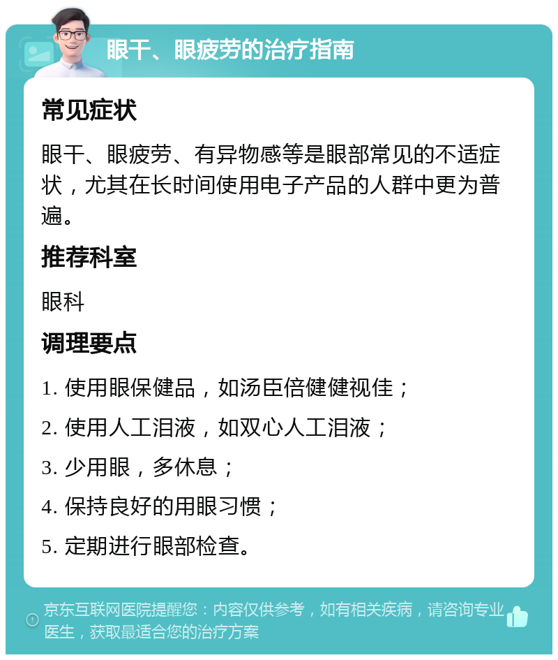 眼干、眼疲劳的治疗指南 常见症状 眼干、眼疲劳、有异物感等是眼部常见的不适症状，尤其在长时间使用电子产品的人群中更为普遍。 推荐科室 眼科 调理要点 1. 使用眼保健品，如汤臣倍健健视佳； 2. 使用人工泪液，如双心人工泪液； 3. 少用眼，多休息； 4. 保持良好的用眼习惯； 5. 定期进行眼部检查。