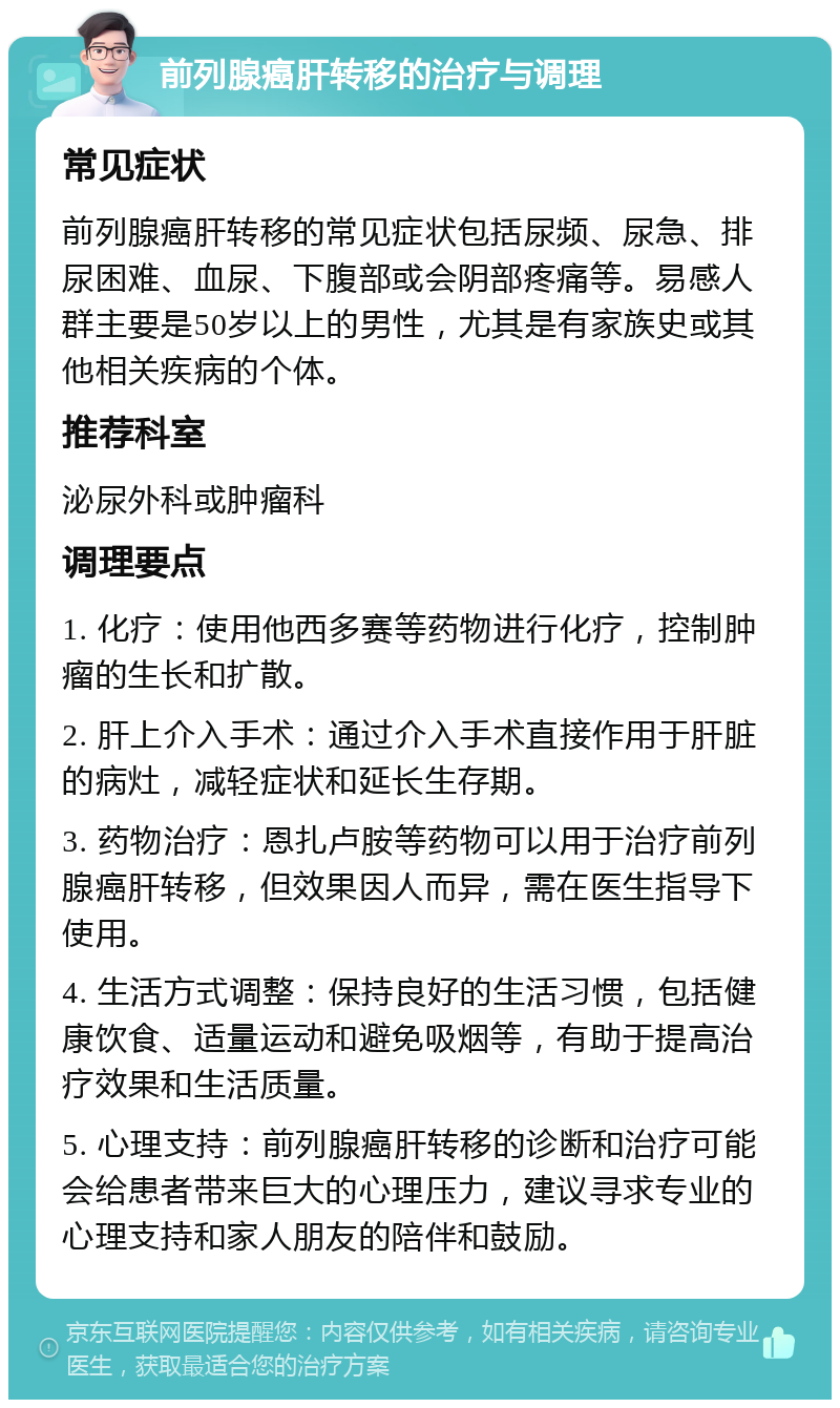 前列腺癌肝转移的治疗与调理 常见症状 前列腺癌肝转移的常见症状包括尿频、尿急、排尿困难、血尿、下腹部或会阴部疼痛等。易感人群主要是50岁以上的男性，尤其是有家族史或其他相关疾病的个体。 推荐科室 泌尿外科或肿瘤科 调理要点 1. 化疗：使用他西多赛等药物进行化疗，控制肿瘤的生长和扩散。 2. 肝上介入手术：通过介入手术直接作用于肝脏的病灶，减轻症状和延长生存期。 3. 药物治疗：恩扎卢胺等药物可以用于治疗前列腺癌肝转移，但效果因人而异，需在医生指导下使用。 4. 生活方式调整：保持良好的生活习惯，包括健康饮食、适量运动和避免吸烟等，有助于提高治疗效果和生活质量。 5. 心理支持：前列腺癌肝转移的诊断和治疗可能会给患者带来巨大的心理压力，建议寻求专业的心理支持和家人朋友的陪伴和鼓励。