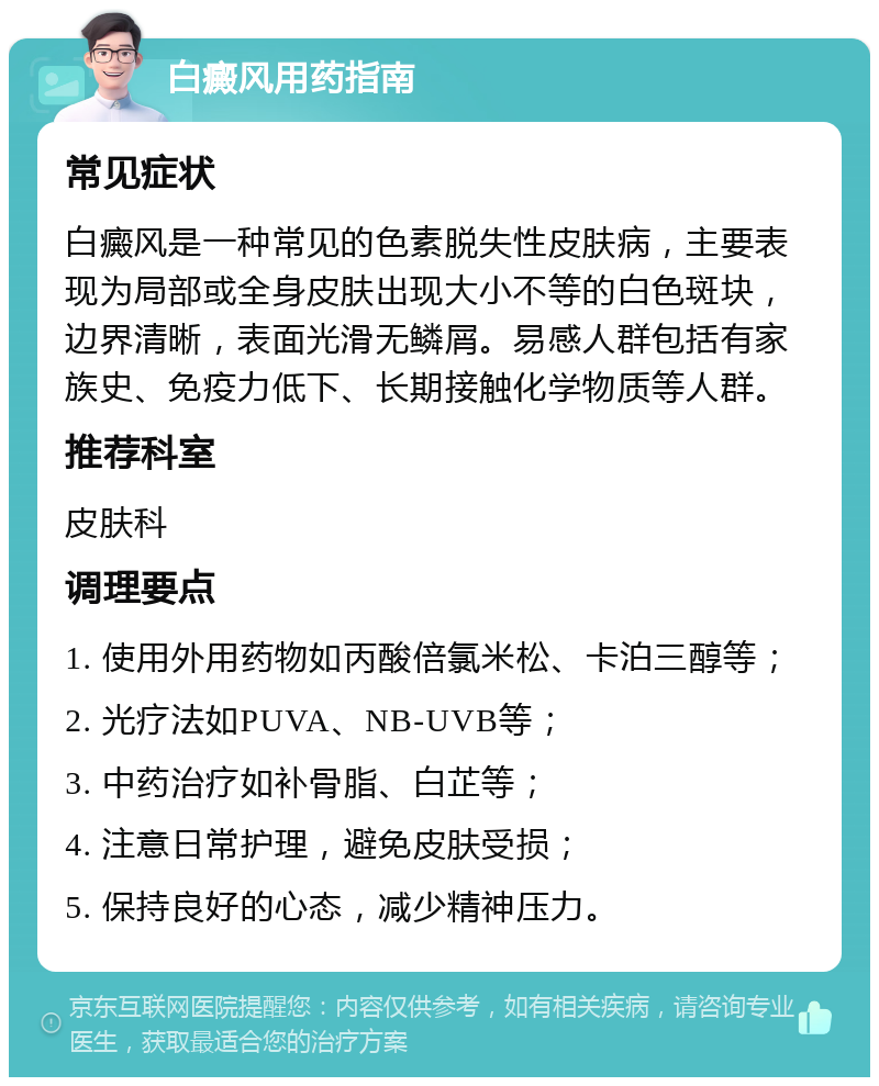 白癜风用药指南 常见症状 白癜风是一种常见的色素脱失性皮肤病，主要表现为局部或全身皮肤出现大小不等的白色斑块，边界清晰，表面光滑无鳞屑。易感人群包括有家族史、免疫力低下、长期接触化学物质等人群。 推荐科室 皮肤科 调理要点 1. 使用外用药物如丙酸倍氯米松、卡泊三醇等； 2. 光疗法如PUVA、NB-UVB等； 3. 中药治疗如补骨脂、白芷等； 4. 注意日常护理，避免皮肤受损； 5. 保持良好的心态，减少精神压力。