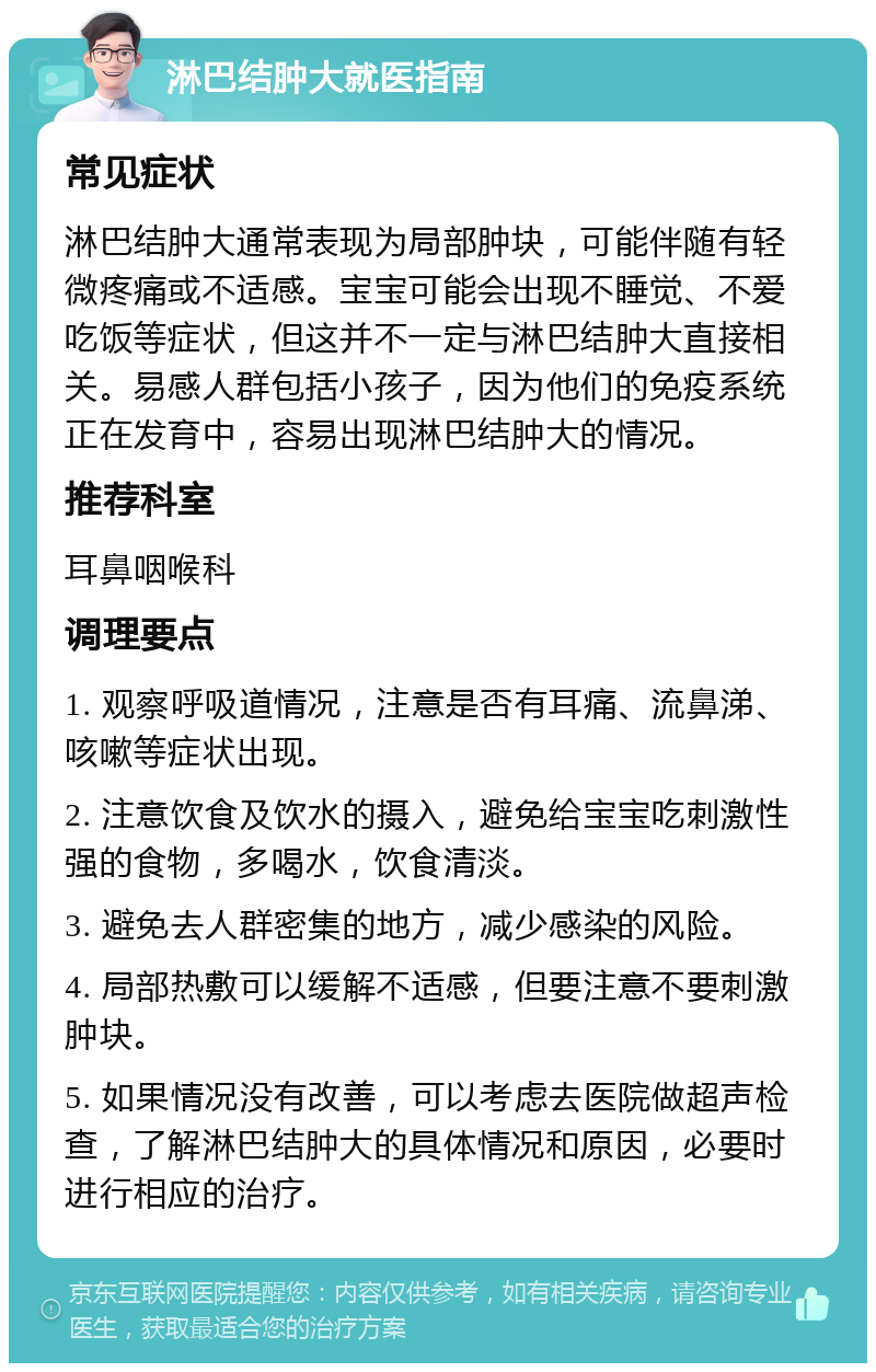 淋巴结肿大就医指南 常见症状 淋巴结肿大通常表现为局部肿块，可能伴随有轻微疼痛或不适感。宝宝可能会出现不睡觉、不爱吃饭等症状，但这并不一定与淋巴结肿大直接相关。易感人群包括小孩子，因为他们的免疫系统正在发育中，容易出现淋巴结肿大的情况。 推荐科室 耳鼻咽喉科 调理要点 1. 观察呼吸道情况，注意是否有耳痛、流鼻涕、咳嗽等症状出现。 2. 注意饮食及饮水的摄入，避免给宝宝吃刺激性强的食物，多喝水，饮食清淡。 3. 避免去人群密集的地方，减少感染的风险。 4. 局部热敷可以缓解不适感，但要注意不要刺激肿块。 5. 如果情况没有改善，可以考虑去医院做超声检查，了解淋巴结肿大的具体情况和原因，必要时进行相应的治疗。