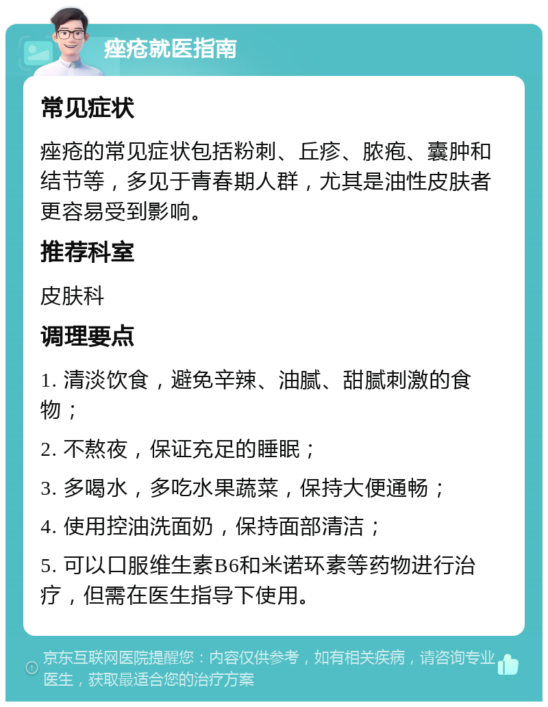 痤疮就医指南 常见症状 痤疮的常见症状包括粉刺、丘疹、脓疱、囊肿和结节等，多见于青春期人群，尤其是油性皮肤者更容易受到影响。 推荐科室 皮肤科 调理要点 1. 清淡饮食，避免辛辣、油腻、甜腻刺激的食物； 2. 不熬夜，保证充足的睡眠； 3. 多喝水，多吃水果蔬菜，保持大便通畅； 4. 使用控油洗面奶，保持面部清洁； 5. 可以口服维生素B6和米诺环素等药物进行治疗，但需在医生指导下使用。