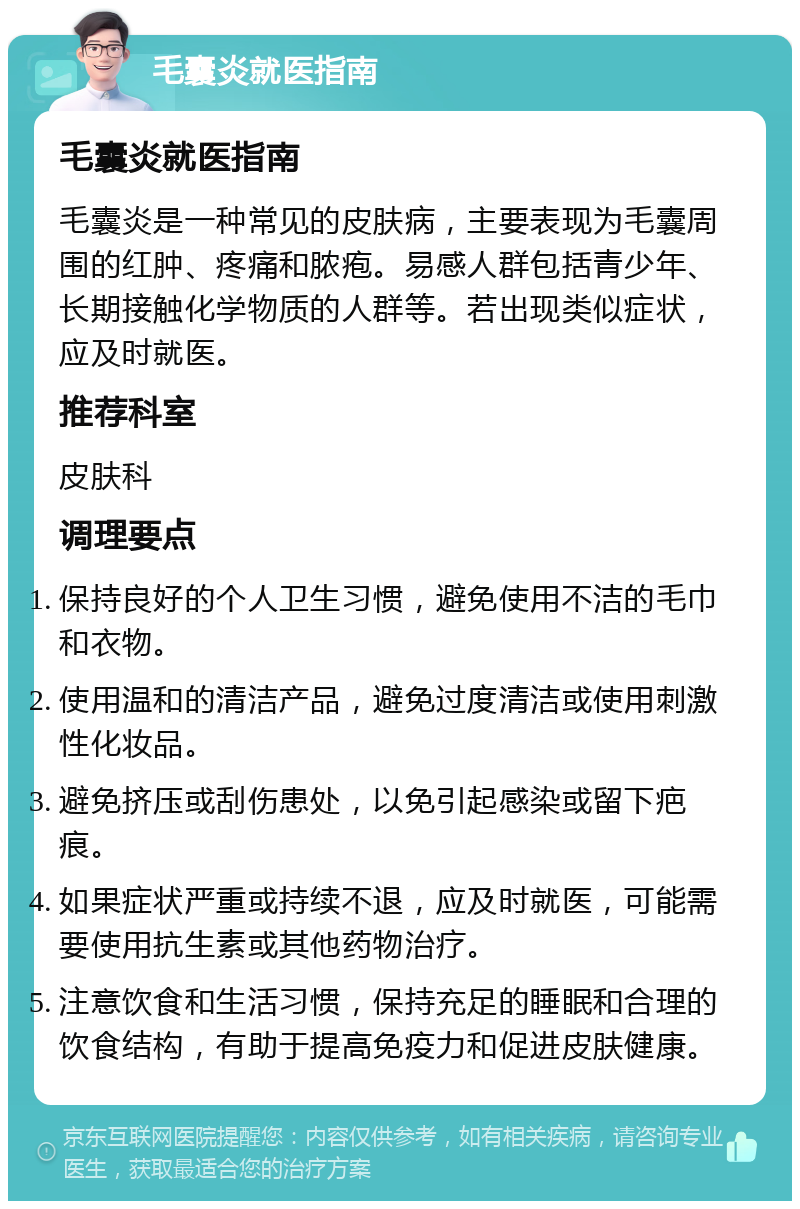 毛囊炎就医指南 毛囊炎就医指南 毛囊炎是一种常见的皮肤病，主要表现为毛囊周围的红肿、疼痛和脓疱。易感人群包括青少年、长期接触化学物质的人群等。若出现类似症状，应及时就医。 推荐科室 皮肤科 调理要点 保持良好的个人卫生习惯，避免使用不洁的毛巾和衣物。 使用温和的清洁产品，避免过度清洁或使用刺激性化妆品。 避免挤压或刮伤患处，以免引起感染或留下疤痕。 如果症状严重或持续不退，应及时就医，可能需要使用抗生素或其他药物治疗。 注意饮食和生活习惯，保持充足的睡眠和合理的饮食结构，有助于提高免疫力和促进皮肤健康。