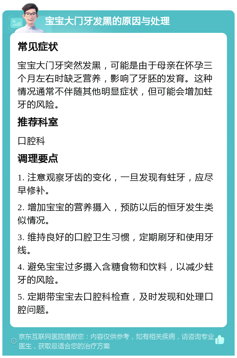 宝宝大门牙发黑的原因与处理 常见症状 宝宝大门牙突然发黑，可能是由于母亲在怀孕三个月左右时缺乏营养，影响了牙胚的发育。这种情况通常不伴随其他明显症状，但可能会增加蛀牙的风险。 推荐科室 口腔科 调理要点 1. 注意观察牙齿的变化，一旦发现有蛀牙，应尽早修补。 2. 增加宝宝的营养摄入，预防以后的恒牙发生类似情况。 3. 维持良好的口腔卫生习惯，定期刷牙和使用牙线。 4. 避免宝宝过多摄入含糖食物和饮料，以减少蛀牙的风险。 5. 定期带宝宝去口腔科检查，及时发现和处理口腔问题。