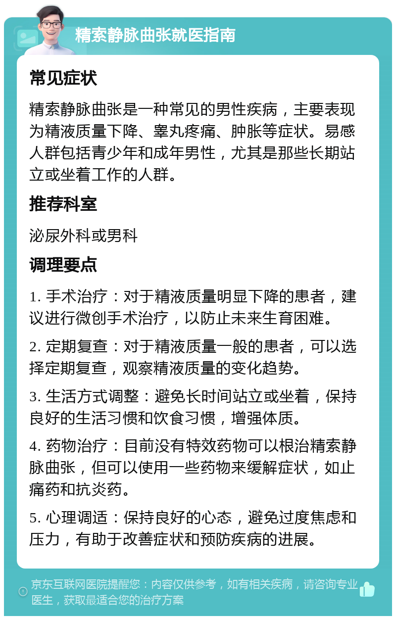 精索静脉曲张就医指南 常见症状 精索静脉曲张是一种常见的男性疾病，主要表现为精液质量下降、睾丸疼痛、肿胀等症状。易感人群包括青少年和成年男性，尤其是那些长期站立或坐着工作的人群。 推荐科室 泌尿外科或男科 调理要点 1. 手术治疗：对于精液质量明显下降的患者，建议进行微创手术治疗，以防止未来生育困难。 2. 定期复查：对于精液质量一般的患者，可以选择定期复查，观察精液质量的变化趋势。 3. 生活方式调整：避免长时间站立或坐着，保持良好的生活习惯和饮食习惯，增强体质。 4. 药物治疗：目前没有特效药物可以根治精索静脉曲张，但可以使用一些药物来缓解症状，如止痛药和抗炎药。 5. 心理调适：保持良好的心态，避免过度焦虑和压力，有助于改善症状和预防疾病的进展。