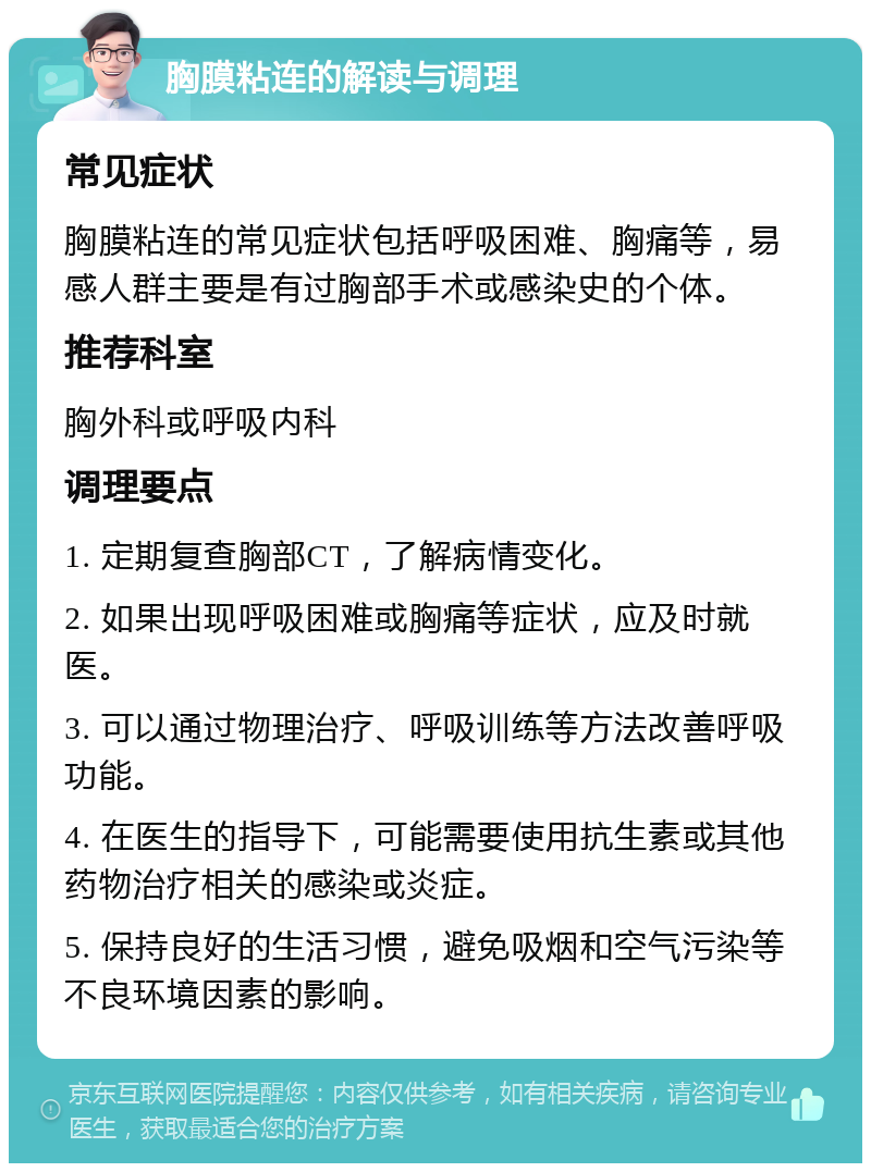 胸膜粘连的解读与调理 常见症状 胸膜粘连的常见症状包括呼吸困难、胸痛等，易感人群主要是有过胸部手术或感染史的个体。 推荐科室 胸外科或呼吸内科 调理要点 1. 定期复查胸部CT，了解病情变化。 2. 如果出现呼吸困难或胸痛等症状，应及时就医。 3. 可以通过物理治疗、呼吸训练等方法改善呼吸功能。 4. 在医生的指导下，可能需要使用抗生素或其他药物治疗相关的感染或炎症。 5. 保持良好的生活习惯，避免吸烟和空气污染等不良环境因素的影响。