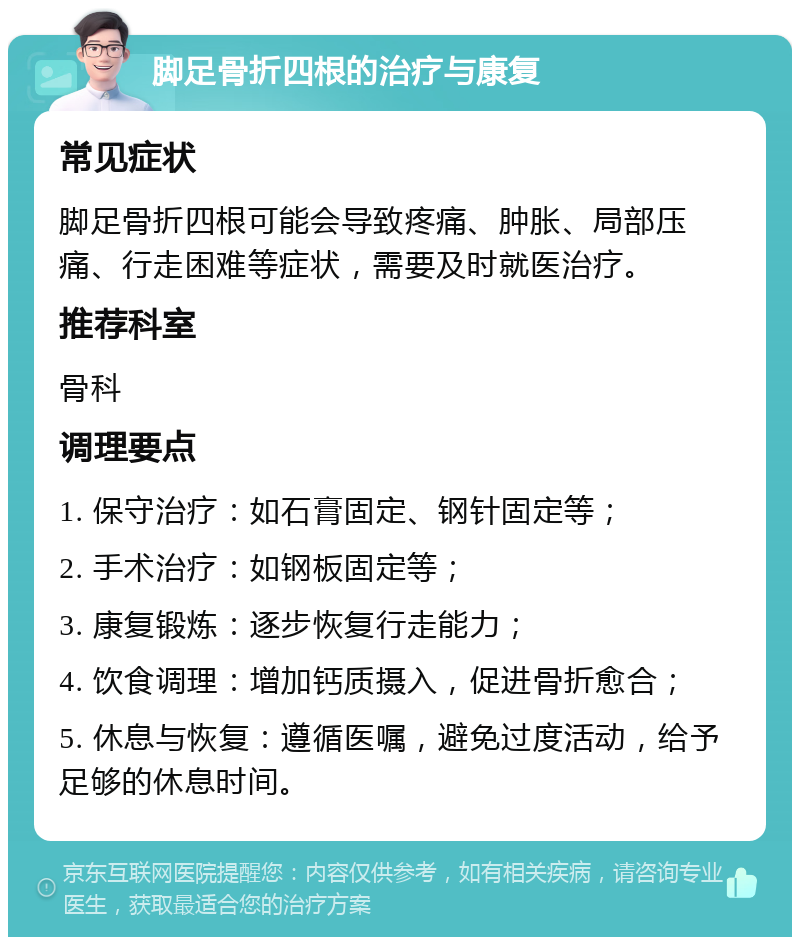 脚足骨折四根的治疗与康复 常见症状 脚足骨折四根可能会导致疼痛、肿胀、局部压痛、行走困难等症状，需要及时就医治疗。 推荐科室 骨科 调理要点 1. 保守治疗：如石膏固定、钢针固定等； 2. 手术治疗：如钢板固定等； 3. 康复锻炼：逐步恢复行走能力； 4. 饮食调理：增加钙质摄入，促进骨折愈合； 5. 休息与恢复：遵循医嘱，避免过度活动，给予足够的休息时间。