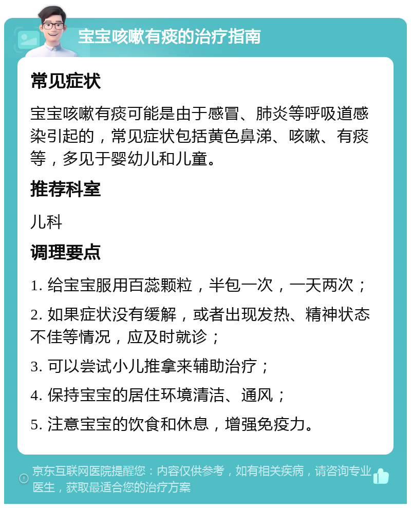 宝宝咳嗽有痰的治疗指南 常见症状 宝宝咳嗽有痰可能是由于感冒、肺炎等呼吸道感染引起的，常见症状包括黄色鼻涕、咳嗽、有痰等，多见于婴幼儿和儿童。 推荐科室 儿科 调理要点 1. 给宝宝服用百蕊颗粒，半包一次，一天两次； 2. 如果症状没有缓解，或者出现发热、精神状态不佳等情况，应及时就诊； 3. 可以尝试小儿推拿来辅助治疗； 4. 保持宝宝的居住环境清洁、通风； 5. 注意宝宝的饮食和休息，增强免疫力。