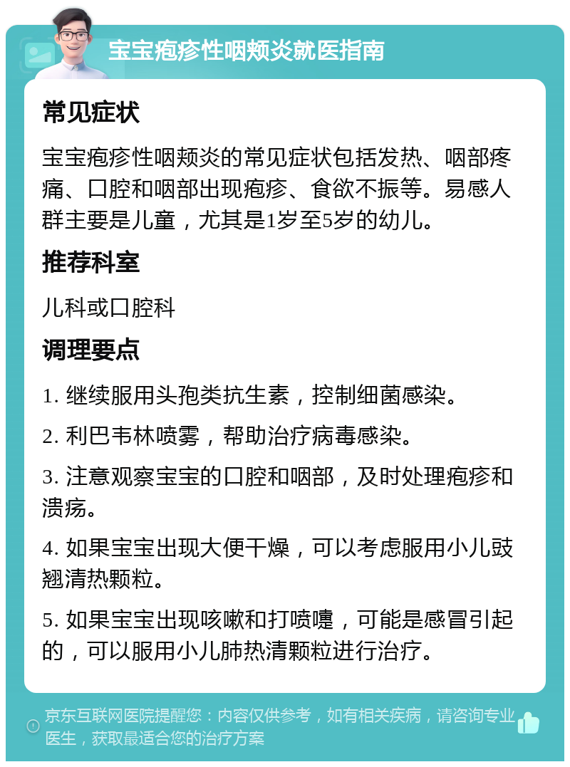 宝宝疱疹性咽颊炎就医指南 常见症状 宝宝疱疹性咽颊炎的常见症状包括发热、咽部疼痛、口腔和咽部出现疱疹、食欲不振等。易感人群主要是儿童，尤其是1岁至5岁的幼儿。 推荐科室 儿科或口腔科 调理要点 1. 继续服用头孢类抗生素，控制细菌感染。 2. 利巴韦林喷雾，帮助治疗病毒感染。 3. 注意观察宝宝的口腔和咽部，及时处理疱疹和溃疡。 4. 如果宝宝出现大便干燥，可以考虑服用小儿豉翘清热颗粒。 5. 如果宝宝出现咳嗽和打喷嚏，可能是感冒引起的，可以服用小儿肺热清颗粒进行治疗。