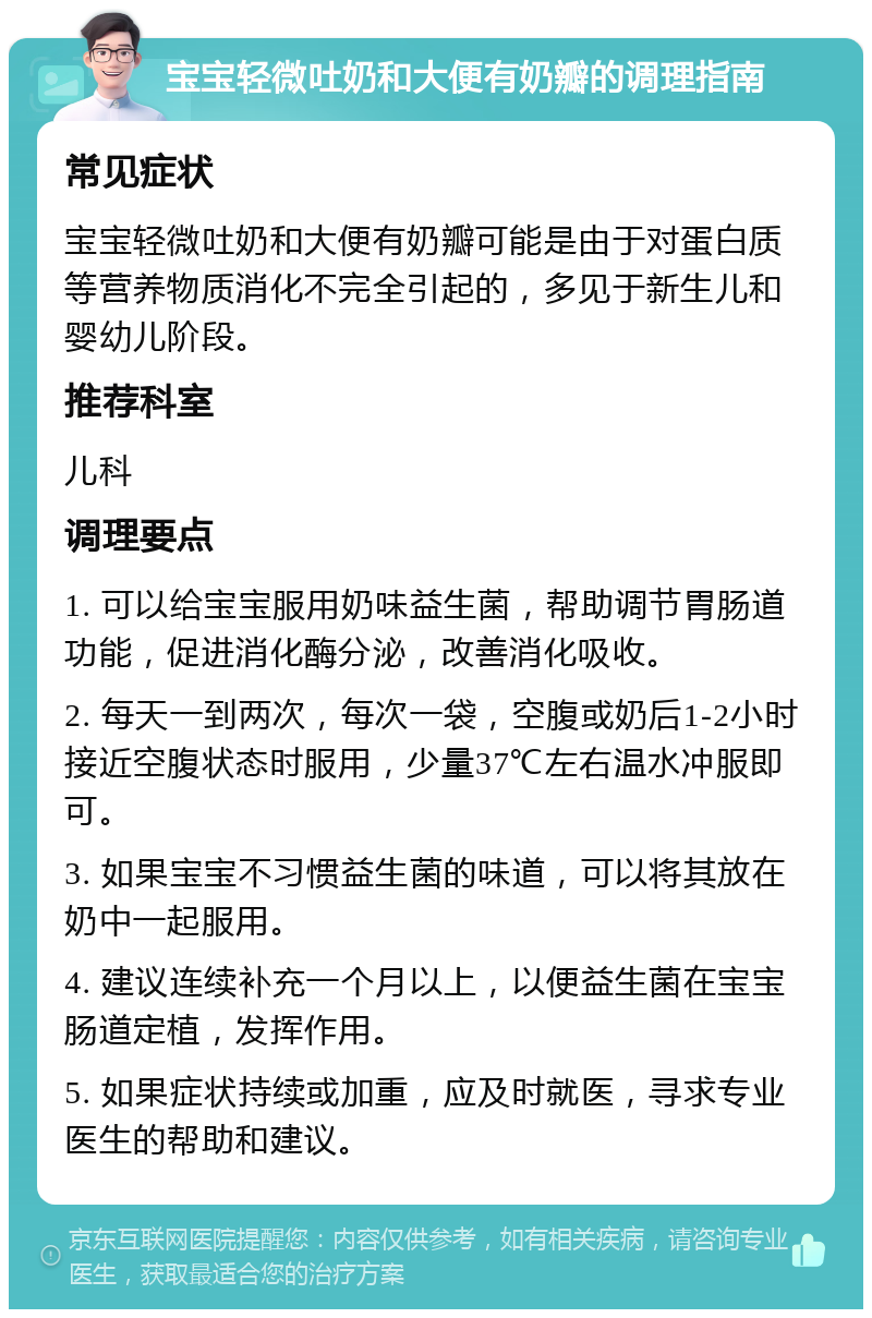 宝宝轻微吐奶和大便有奶瓣的调理指南 常见症状 宝宝轻微吐奶和大便有奶瓣可能是由于对蛋白质等营养物质消化不完全引起的，多见于新生儿和婴幼儿阶段。 推荐科室 儿科 调理要点 1. 可以给宝宝服用奶味益生菌，帮助调节胃肠道功能，促进消化酶分泌，改善消化吸收。 2. 每天一到两次，每次一袋，空腹或奶后1-2小时接近空腹状态时服用，少量37℃左右温水冲服即可。 3. 如果宝宝不习惯益生菌的味道，可以将其放在奶中一起服用。 4. 建议连续补充一个月以上，以便益生菌在宝宝肠道定植，发挥作用。 5. 如果症状持续或加重，应及时就医，寻求专业医生的帮助和建议。