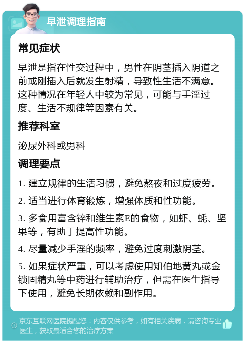 早泄调理指南 常见症状 早泄是指在性交过程中，男性在阴茎插入阴道之前或刚插入后就发生射精，导致性生活不满意。这种情况在年轻人中较为常见，可能与手淫过度、生活不规律等因素有关。 推荐科室 泌尿外科或男科 调理要点 1. 建立规律的生活习惯，避免熬夜和过度疲劳。 2. 适当进行体育锻炼，增强体质和性功能。 3. 多食用富含锌和维生素E的食物，如虾、蚝、坚果等，有助于提高性功能。 4. 尽量减少手淫的频率，避免过度刺激阴茎。 5. 如果症状严重，可以考虑使用知伯地黄丸或金锁固精丸等中药进行辅助治疗，但需在医生指导下使用，避免长期依赖和副作用。