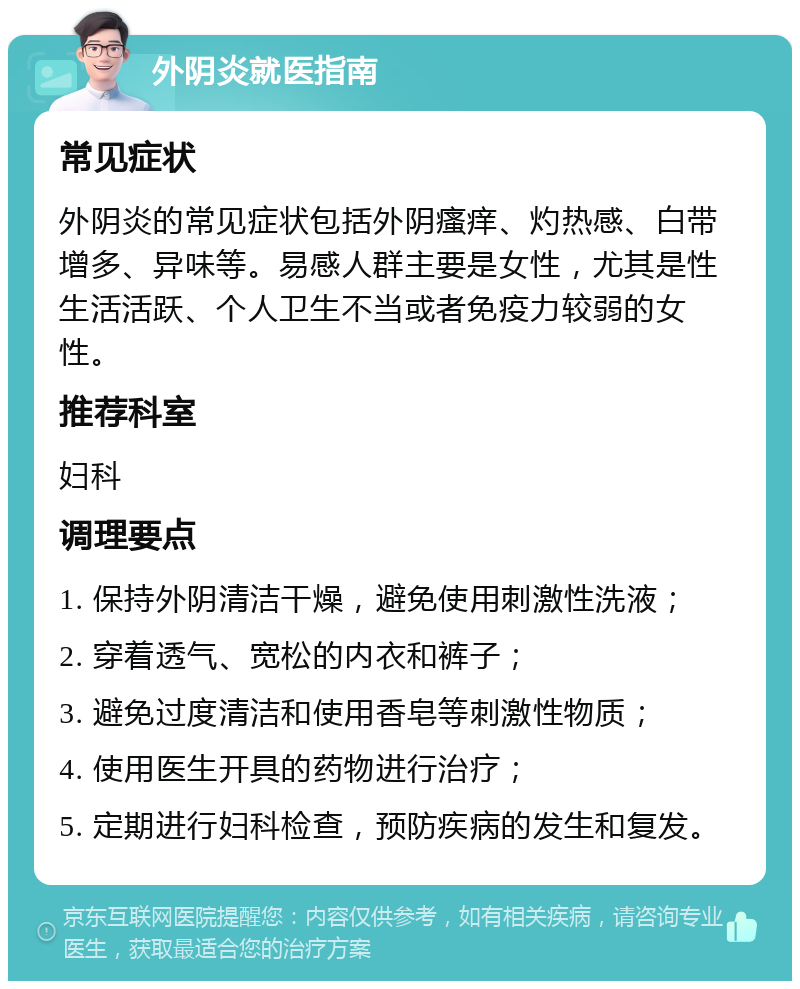 外阴炎就医指南 常见症状 外阴炎的常见症状包括外阴瘙痒、灼热感、白带增多、异味等。易感人群主要是女性，尤其是性生活活跃、个人卫生不当或者免疫力较弱的女性。 推荐科室 妇科 调理要点 1. 保持外阴清洁干燥，避免使用刺激性洗液； 2. 穿着透气、宽松的内衣和裤子； 3. 避免过度清洁和使用香皂等刺激性物质； 4. 使用医生开具的药物进行治疗； 5. 定期进行妇科检查，预防疾病的发生和复发。