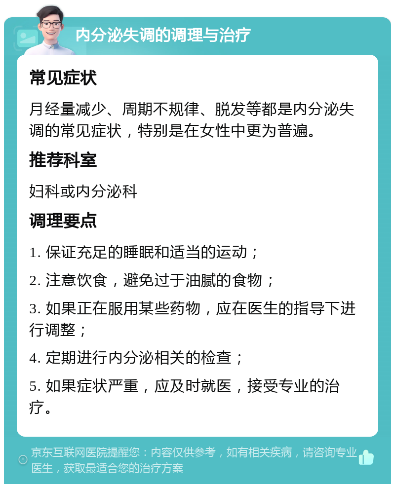 内分泌失调的调理与治疗 常见症状 月经量减少、周期不规律、脱发等都是内分泌失调的常见症状，特别是在女性中更为普遍。 推荐科室 妇科或内分泌科 调理要点 1. 保证充足的睡眠和适当的运动； 2. 注意饮食，避免过于油腻的食物； 3. 如果正在服用某些药物，应在医生的指导下进行调整； 4. 定期进行内分泌相关的检查； 5. 如果症状严重，应及时就医，接受专业的治疗。