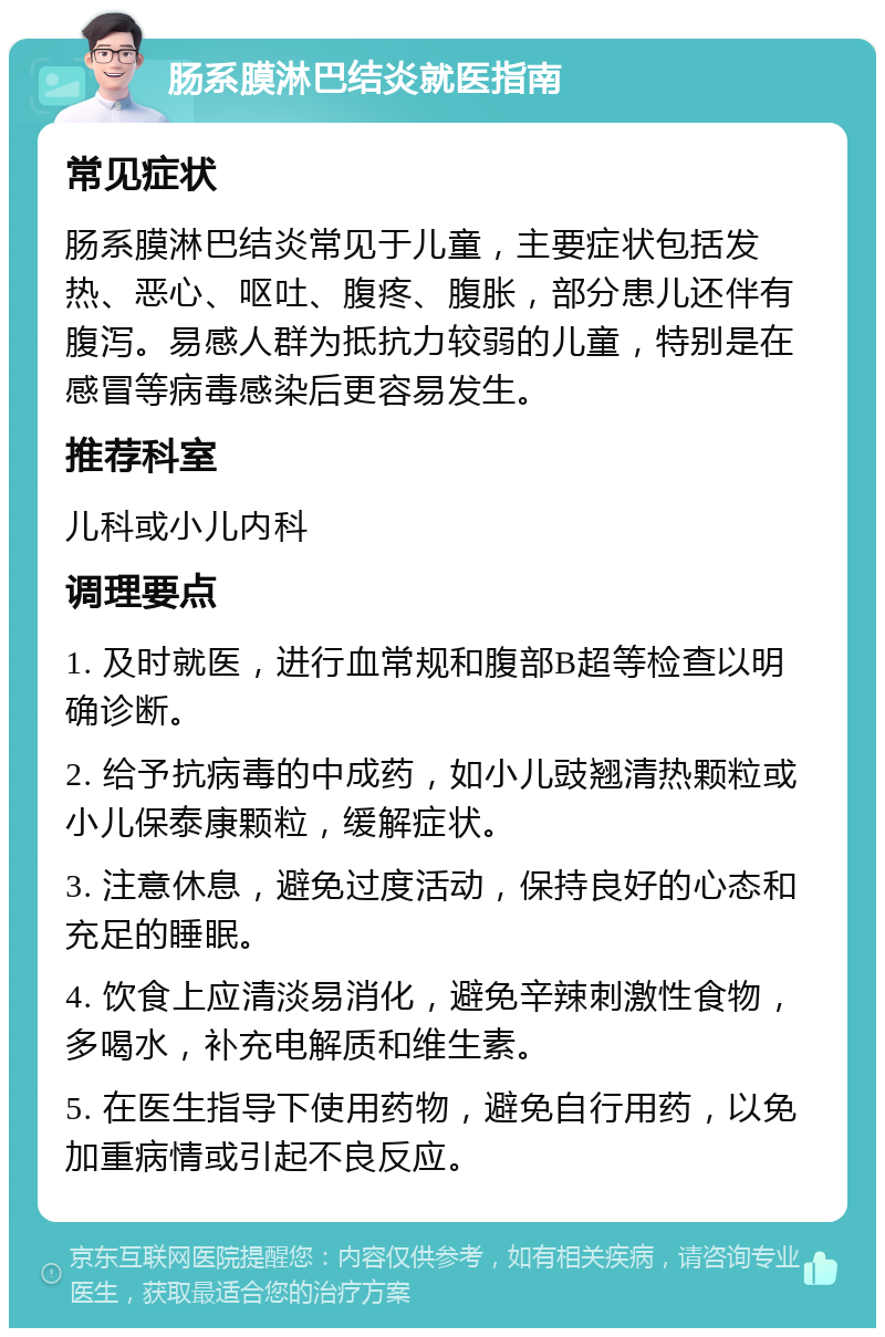 肠系膜淋巴结炎就医指南 常见症状 肠系膜淋巴结炎常见于儿童，主要症状包括发热、恶心、呕吐、腹疼、腹胀，部分患儿还伴有腹泻。易感人群为抵抗力较弱的儿童，特别是在感冒等病毒感染后更容易发生。 推荐科室 儿科或小儿内科 调理要点 1. 及时就医，进行血常规和腹部B超等检查以明确诊断。 2. 给予抗病毒的中成药，如小儿豉翘清热颗粒或小儿保泰康颗粒，缓解症状。 3. 注意休息，避免过度活动，保持良好的心态和充足的睡眠。 4. 饮食上应清淡易消化，避免辛辣刺激性食物，多喝水，补充电解质和维生素。 5. 在医生指导下使用药物，避免自行用药，以免加重病情或引起不良反应。