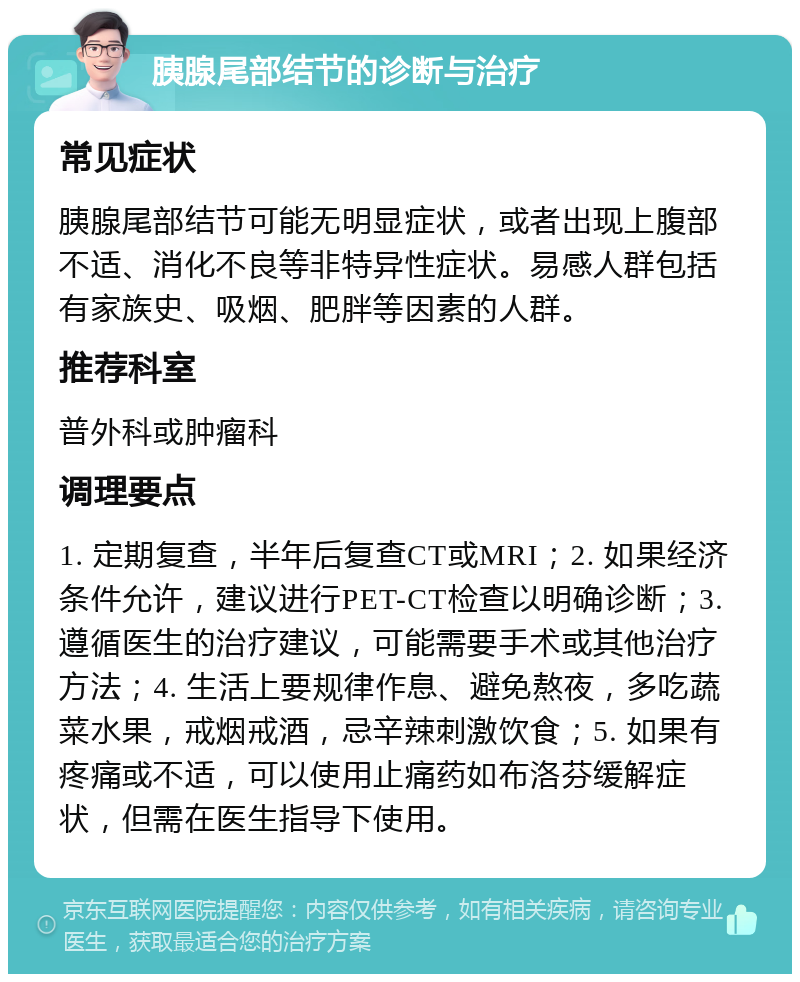 胰腺尾部结节的诊断与治疗 常见症状 胰腺尾部结节可能无明显症状，或者出现上腹部不适、消化不良等非特异性症状。易感人群包括有家族史、吸烟、肥胖等因素的人群。 推荐科室 普外科或肿瘤科 调理要点 1. 定期复查，半年后复查CT或MRI；2. 如果经济条件允许，建议进行PET-CT检查以明确诊断；3. 遵循医生的治疗建议，可能需要手术或其他治疗方法；4. 生活上要规律作息、避免熬夜，多吃蔬菜水果，戒烟戒酒，忌辛辣刺激饮食；5. 如果有疼痛或不适，可以使用止痛药如布洛芬缓解症状，但需在医生指导下使用。