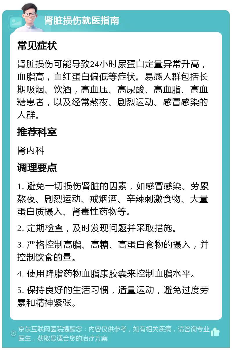 肾脏损伤就医指南 常见症状 肾脏损伤可能导致24小时尿蛋白定量异常升高，血脂高，血红蛋白偏低等症状。易感人群包括长期吸烟、饮酒，高血压、高尿酸、高血脂、高血糖患者，以及经常熬夜、剧烈运动、感冒感染的人群。 推荐科室 肾内科 调理要点 1. 避免一切损伤肾脏的因素，如感冒感染、劳累熬夜、剧烈运动、戒烟酒、辛辣刺激食物、大量蛋白质摄入、肾毒性药物等。 2. 定期检查，及时发现问题并采取措施。 3. 严格控制高脂、高糖、高蛋白食物的摄入，并控制饮食的量。 4. 使用降脂药物血脂康胶囊来控制血脂水平。 5. 保持良好的生活习惯，适量运动，避免过度劳累和精神紧张。