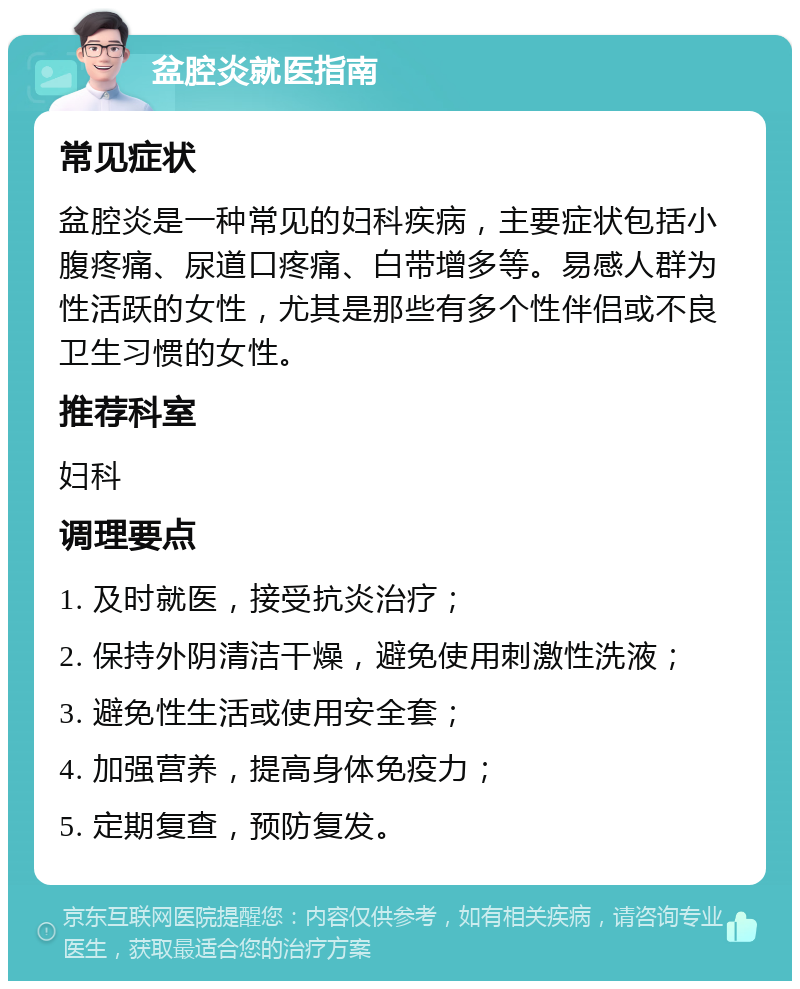 盆腔炎就医指南 常见症状 盆腔炎是一种常见的妇科疾病，主要症状包括小腹疼痛、尿道口疼痛、白带增多等。易感人群为性活跃的女性，尤其是那些有多个性伴侣或不良卫生习惯的女性。 推荐科室 妇科 调理要点 1. 及时就医，接受抗炎治疗； 2. 保持外阴清洁干燥，避免使用刺激性洗液； 3. 避免性生活或使用安全套； 4. 加强营养，提高身体免疫力； 5. 定期复查，预防复发。