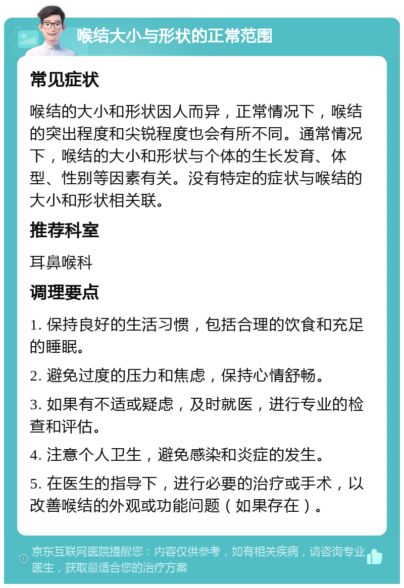 喉结大小与形状的正常范围 常见症状 喉结的大小和形状因人而异，正常情况下，喉结的突出程度和尖锐程度也会有所不同。通常情况下，喉结的大小和形状与个体的生长发育、体型、性别等因素有关。没有特定的症状与喉结的大小和形状相关联。 推荐科室 耳鼻喉科 调理要点 1. 保持良好的生活习惯，包括合理的饮食和充足的睡眠。 2. 避免过度的压力和焦虑，保持心情舒畅。 3. 如果有不适或疑虑，及时就医，进行专业的检查和评估。 4. 注意个人卫生，避免感染和炎症的发生。 5. 在医生的指导下，进行必要的治疗或手术，以改善喉结的外观或功能问题（如果存在）。