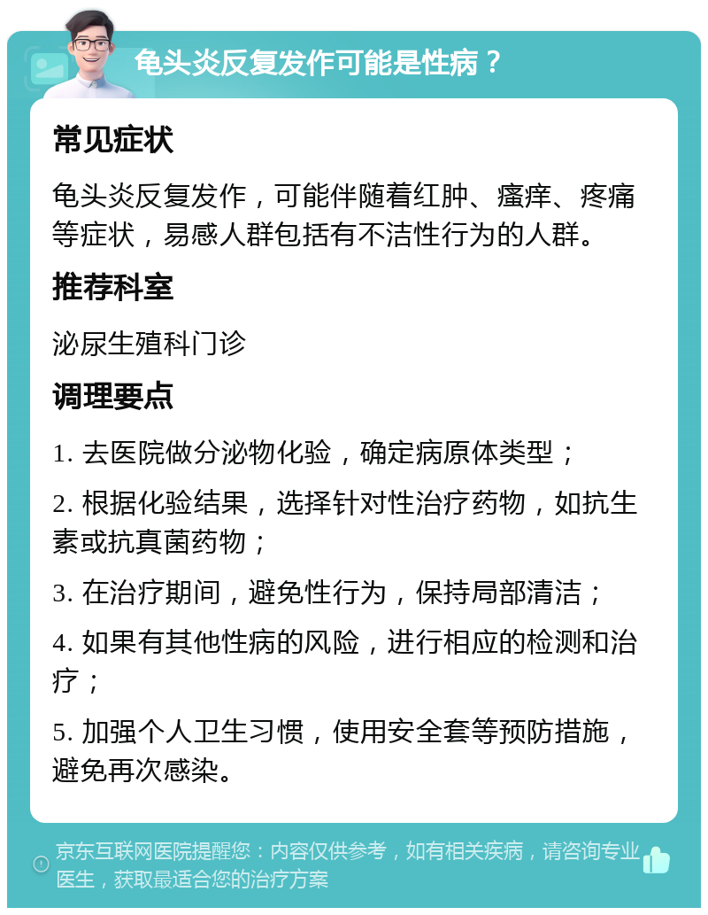 龟头炎反复发作可能是性病？ 常见症状 龟头炎反复发作，可能伴随着红肿、瘙痒、疼痛等症状，易感人群包括有不洁性行为的人群。 推荐科室 泌尿生殖科门诊 调理要点 1. 去医院做分泌物化验，确定病原体类型； 2. 根据化验结果，选择针对性治疗药物，如抗生素或抗真菌药物； 3. 在治疗期间，避免性行为，保持局部清洁； 4. 如果有其他性病的风险，进行相应的检测和治疗； 5. 加强个人卫生习惯，使用安全套等预防措施，避免再次感染。