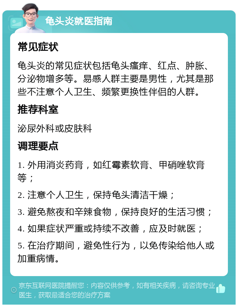 龟头炎就医指南 常见症状 龟头炎的常见症状包括龟头瘙痒、红点、肿胀、分泌物增多等。易感人群主要是男性，尤其是那些不注意个人卫生、频繁更换性伴侣的人群。 推荐科室 泌尿外科或皮肤科 调理要点 1. 外用消炎药膏，如红霉素软膏、甲硝唑软膏等； 2. 注意个人卫生，保持龟头清洁干燥； 3. 避免熬夜和辛辣食物，保持良好的生活习惯； 4. 如果症状严重或持续不改善，应及时就医； 5. 在治疗期间，避免性行为，以免传染给他人或加重病情。