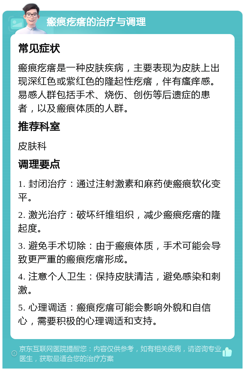 瘢痕疙瘩的治疗与调理 常见症状 瘢痕疙瘩是一种皮肤疾病，主要表现为皮肤上出现深红色或紫红色的隆起性疙瘩，伴有瘙痒感。易感人群包括手术、烧伤、创伤等后遗症的患者，以及瘢痕体质的人群。 推荐科室 皮肤科 调理要点 1. 封闭治疗：通过注射激素和麻药使瘢痕软化变平。 2. 激光治疗：破坏纤维组织，减少瘢痕疙瘩的隆起度。 3. 避免手术切除：由于瘢痕体质，手术可能会导致更严重的瘢痕疙瘩形成。 4. 注意个人卫生：保持皮肤清洁，避免感染和刺激。 5. 心理调适：瘢痕疙瘩可能会影响外貌和自信心，需要积极的心理调适和支持。