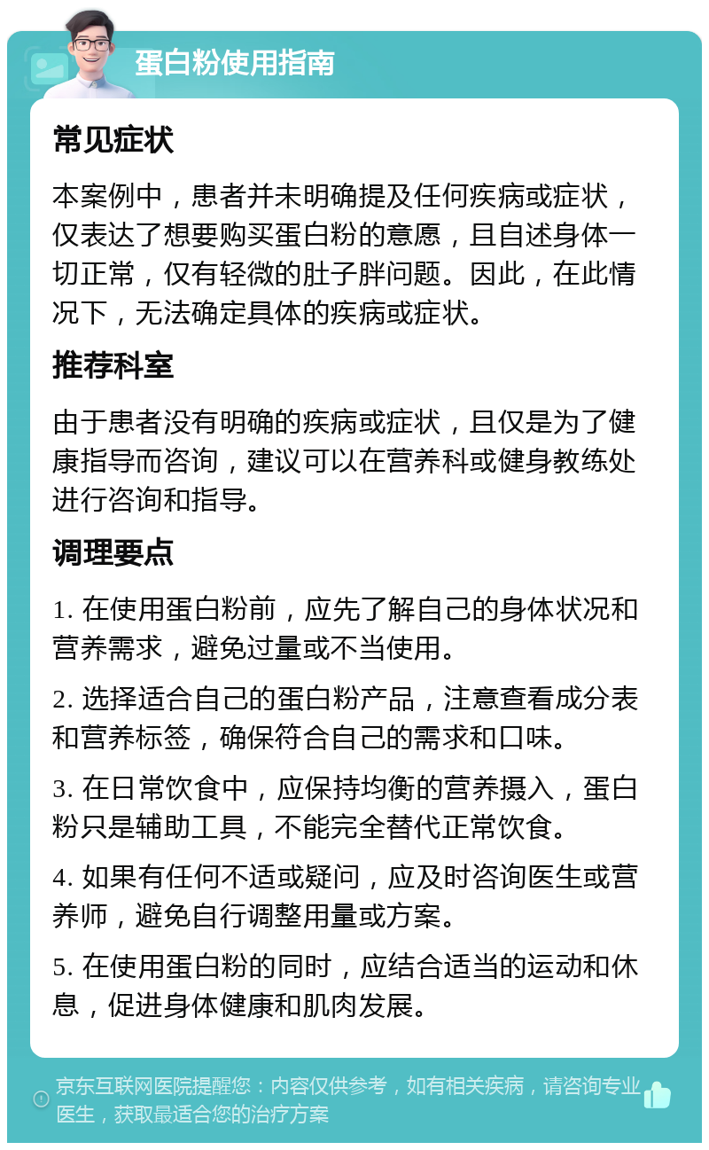 蛋白粉使用指南 常见症状 本案例中，患者并未明确提及任何疾病或症状，仅表达了想要购买蛋白粉的意愿，且自述身体一切正常，仅有轻微的肚子胖问题。因此，在此情况下，无法确定具体的疾病或症状。 推荐科室 由于患者没有明确的疾病或症状，且仅是为了健康指导而咨询，建议可以在营养科或健身教练处进行咨询和指导。 调理要点 1. 在使用蛋白粉前，应先了解自己的身体状况和营养需求，避免过量或不当使用。 2. 选择适合自己的蛋白粉产品，注意查看成分表和营养标签，确保符合自己的需求和口味。 3. 在日常饮食中，应保持均衡的营养摄入，蛋白粉只是辅助工具，不能完全替代正常饮食。 4. 如果有任何不适或疑问，应及时咨询医生或营养师，避免自行调整用量或方案。 5. 在使用蛋白粉的同时，应结合适当的运动和休息，促进身体健康和肌肉发展。