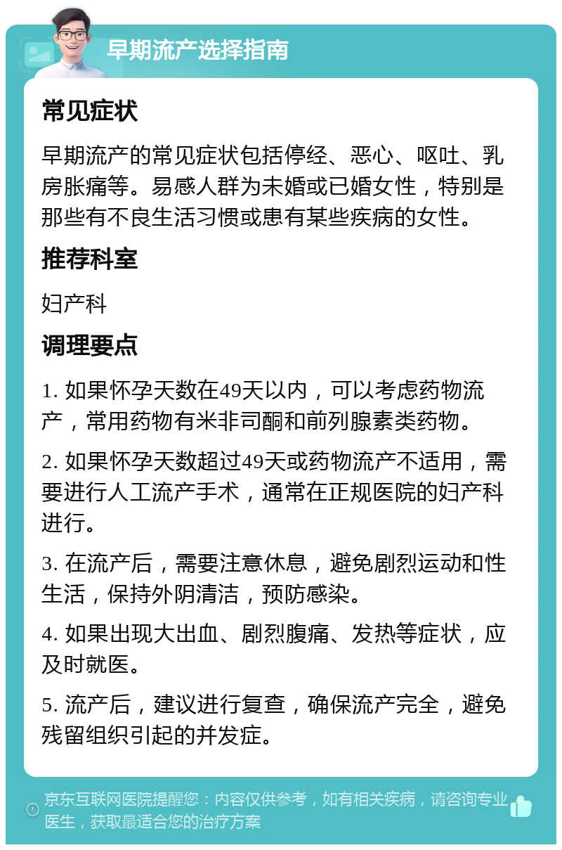 早期流产选择指南 常见症状 早期流产的常见症状包括停经、恶心、呕吐、乳房胀痛等。易感人群为未婚或已婚女性，特别是那些有不良生活习惯或患有某些疾病的女性。 推荐科室 妇产科 调理要点 1. 如果怀孕天数在49天以内，可以考虑药物流产，常用药物有米非司酮和前列腺素类药物。 2. 如果怀孕天数超过49天或药物流产不适用，需要进行人工流产手术，通常在正规医院的妇产科进行。 3. 在流产后，需要注意休息，避免剧烈运动和性生活，保持外阴清洁，预防感染。 4. 如果出现大出血、剧烈腹痛、发热等症状，应及时就医。 5. 流产后，建议进行复查，确保流产完全，避免残留组织引起的并发症。