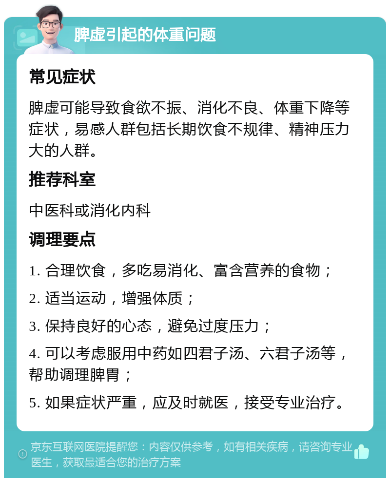 脾虚引起的体重问题 常见症状 脾虚可能导致食欲不振、消化不良、体重下降等症状，易感人群包括长期饮食不规律、精神压力大的人群。 推荐科室 中医科或消化内科 调理要点 1. 合理饮食，多吃易消化、富含营养的食物； 2. 适当运动，增强体质； 3. 保持良好的心态，避免过度压力； 4. 可以考虑服用中药如四君子汤、六君子汤等，帮助调理脾胃； 5. 如果症状严重，应及时就医，接受专业治疗。