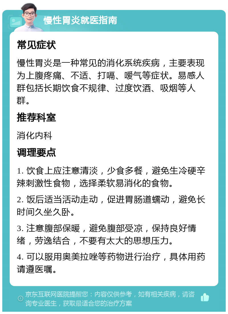 慢性胃炎就医指南 常见症状 慢性胃炎是一种常见的消化系统疾病，主要表现为上腹疼痛、不适、打嗝、嗳气等症状。易感人群包括长期饮食不规律、过度饮酒、吸烟等人群。 推荐科室 消化内科 调理要点 1. 饮食上应注意清淡，少食多餐，避免生冷硬辛辣刺激性食物，选择柔软易消化的食物。 2. 饭后适当活动走动，促进胃肠道蠕动，避免长时间久坐久卧。 3. 注意腹部保暖，避免腹部受凉，保持良好情绪，劳逸结合，不要有太大的思想压力。 4. 可以服用奥美拉唑等药物进行治疗，具体用药请遵医嘱。