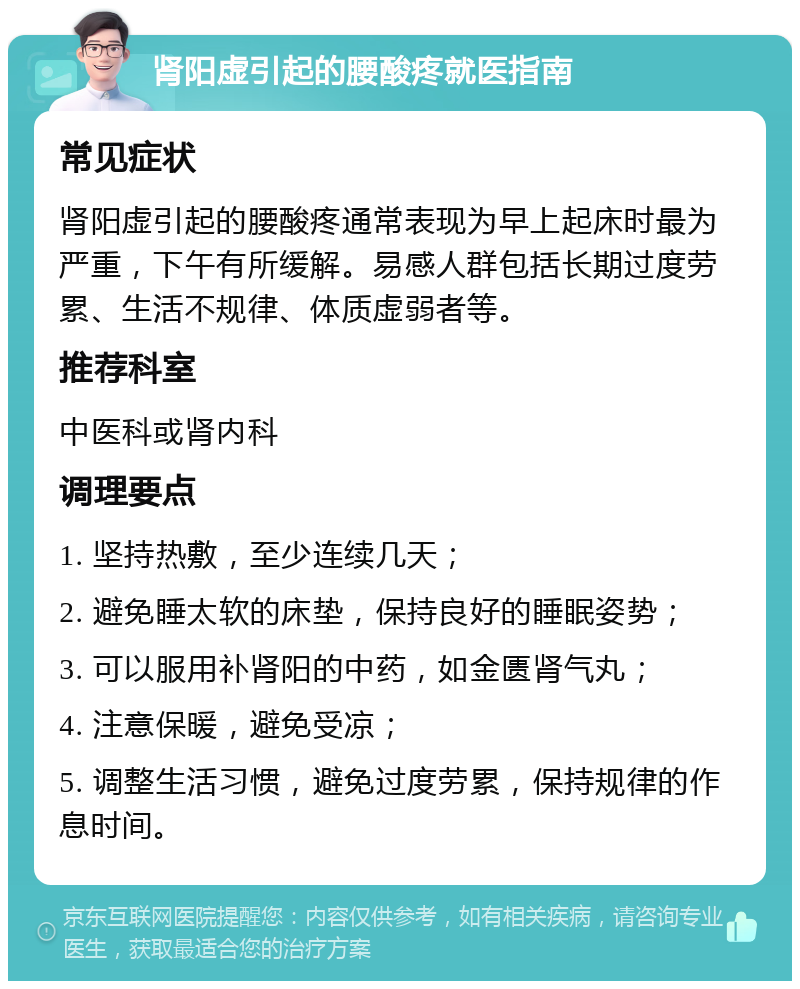 肾阳虚引起的腰酸疼就医指南 常见症状 肾阳虚引起的腰酸疼通常表现为早上起床时最为严重，下午有所缓解。易感人群包括长期过度劳累、生活不规律、体质虚弱者等。 推荐科室 中医科或肾内科 调理要点 1. 坚持热敷，至少连续几天； 2. 避免睡太软的床垫，保持良好的睡眠姿势； 3. 可以服用补肾阳的中药，如金匮肾气丸； 4. 注意保暖，避免受凉； 5. 调整生活习惯，避免过度劳累，保持规律的作息时间。