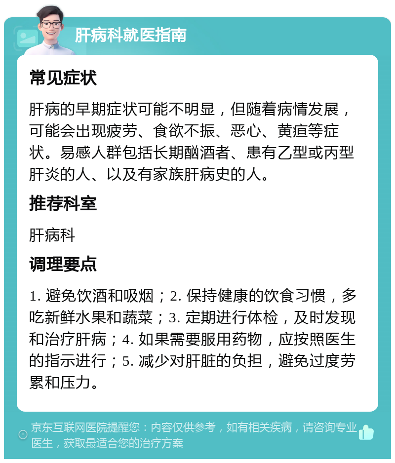 肝病科就医指南 常见症状 肝病的早期症状可能不明显，但随着病情发展，可能会出现疲劳、食欲不振、恶心、黄疸等症状。易感人群包括长期酗酒者、患有乙型或丙型肝炎的人、以及有家族肝病史的人。 推荐科室 肝病科 调理要点 1. 避免饮酒和吸烟；2. 保持健康的饮食习惯，多吃新鲜水果和蔬菜；3. 定期进行体检，及时发现和治疗肝病；4. 如果需要服用药物，应按照医生的指示进行；5. 减少对肝脏的负担，避免过度劳累和压力。