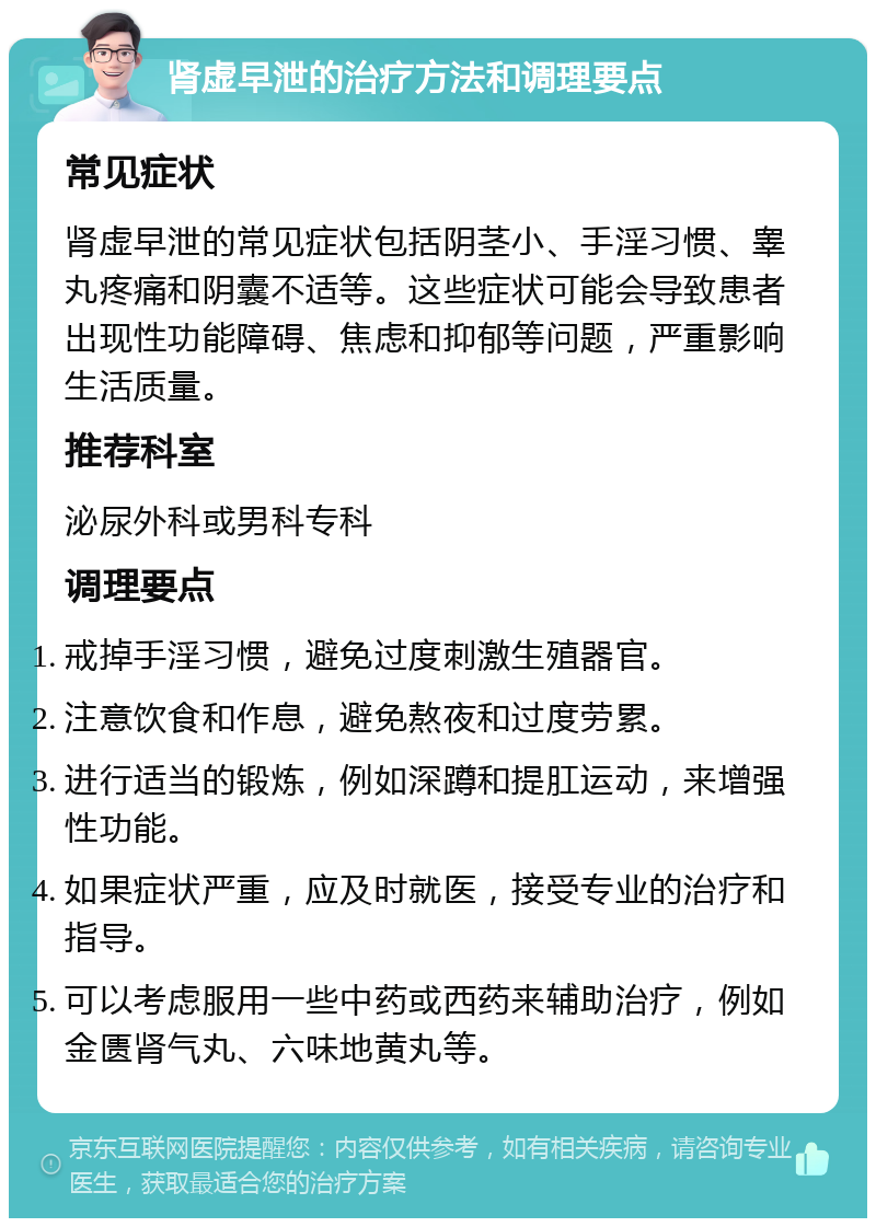 肾虚早泄的治疗方法和调理要点 常见症状 肾虚早泄的常见症状包括阴茎小、手淫习惯、睾丸疼痛和阴囊不适等。这些症状可能会导致患者出现性功能障碍、焦虑和抑郁等问题，严重影响生活质量。 推荐科室 泌尿外科或男科专科 调理要点 戒掉手淫习惯，避免过度刺激生殖器官。 注意饮食和作息，避免熬夜和过度劳累。 进行适当的锻炼，例如深蹲和提肛运动，来增强性功能。 如果症状严重，应及时就医，接受专业的治疗和指导。 可以考虑服用一些中药或西药来辅助治疗，例如金匮肾气丸、六味地黄丸等。