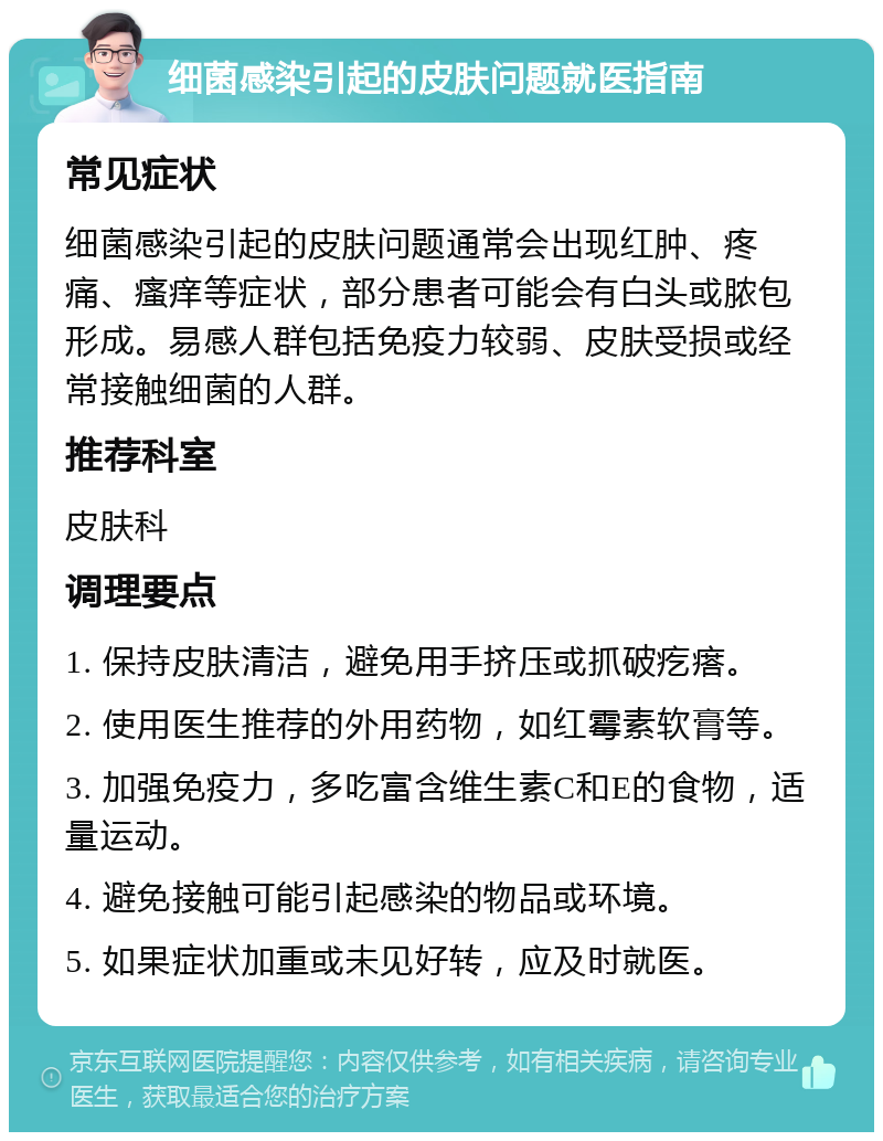 细菌感染引起的皮肤问题就医指南 常见症状 细菌感染引起的皮肤问题通常会出现红肿、疼痛、瘙痒等症状，部分患者可能会有白头或脓包形成。易感人群包括免疫力较弱、皮肤受损或经常接触细菌的人群。 推荐科室 皮肤科 调理要点 1. 保持皮肤清洁，避免用手挤压或抓破疙瘩。 2. 使用医生推荐的外用药物，如红霉素软膏等。 3. 加强免疫力，多吃富含维生素C和E的食物，适量运动。 4. 避免接触可能引起感染的物品或环境。 5. 如果症状加重或未见好转，应及时就医。