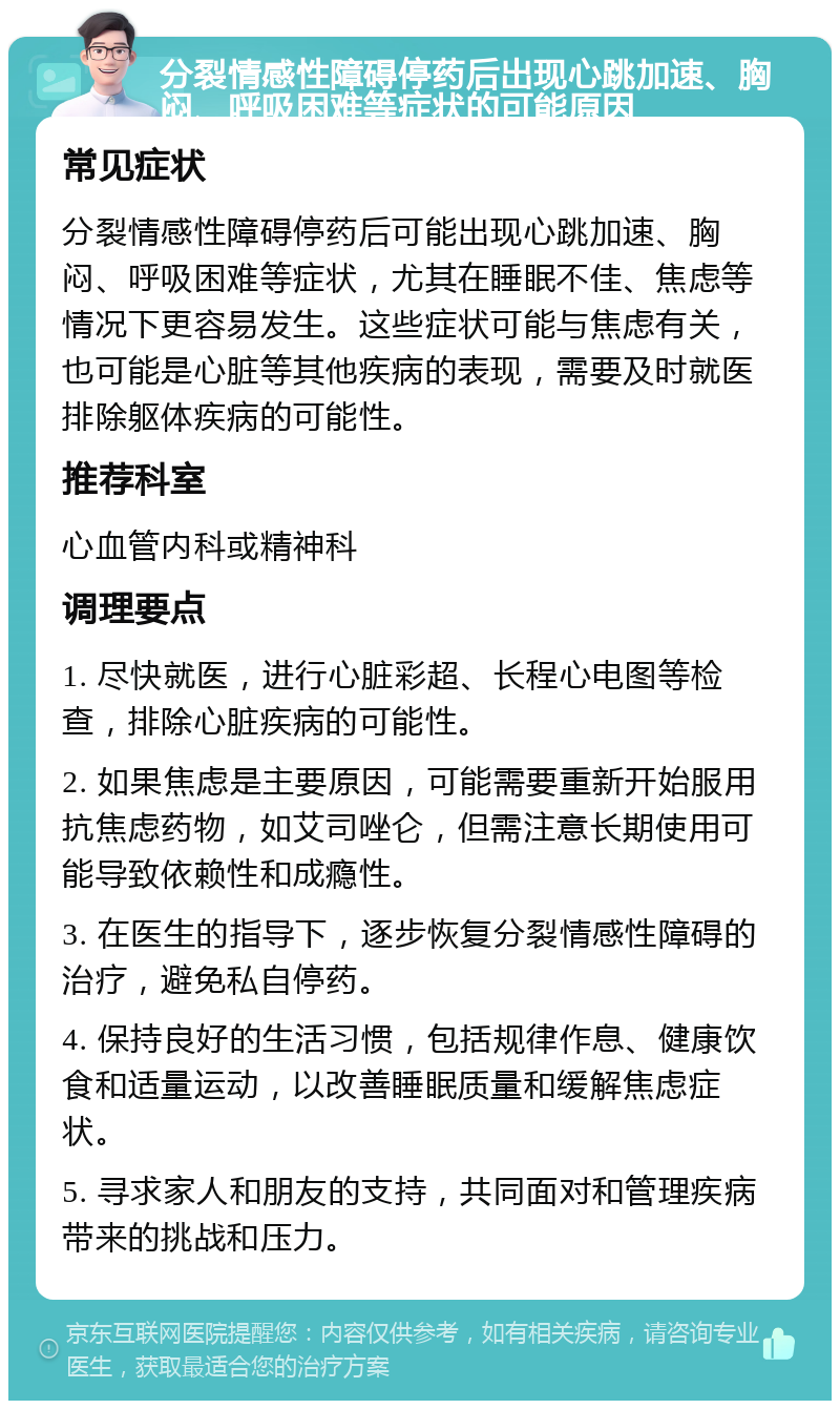 分裂情感性障碍停药后出现心跳加速、胸闷、呼吸困难等症状的可能原因 常见症状 分裂情感性障碍停药后可能出现心跳加速、胸闷、呼吸困难等症状，尤其在睡眠不佳、焦虑等情况下更容易发生。这些症状可能与焦虑有关，也可能是心脏等其他疾病的表现，需要及时就医排除躯体疾病的可能性。 推荐科室 心血管内科或精神科 调理要点 1. 尽快就医，进行心脏彩超、长程心电图等检查，排除心脏疾病的可能性。 2. 如果焦虑是主要原因，可能需要重新开始服用抗焦虑药物，如艾司唑仑，但需注意长期使用可能导致依赖性和成瘾性。 3. 在医生的指导下，逐步恢复分裂情感性障碍的治疗，避免私自停药。 4. 保持良好的生活习惯，包括规律作息、健康饮食和适量运动，以改善睡眠质量和缓解焦虑症状。 5. 寻求家人和朋友的支持，共同面对和管理疾病带来的挑战和压力。