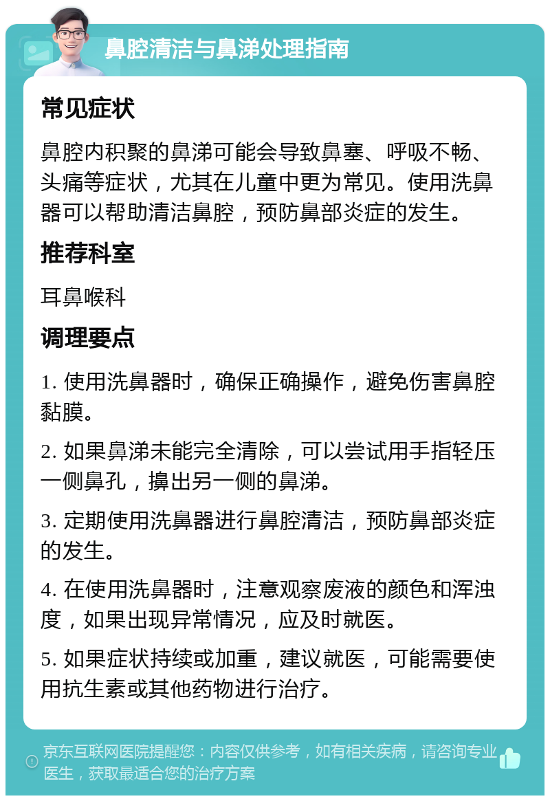 鼻腔清洁与鼻涕处理指南 常见症状 鼻腔内积聚的鼻涕可能会导致鼻塞、呼吸不畅、头痛等症状，尤其在儿童中更为常见。使用洗鼻器可以帮助清洁鼻腔，预防鼻部炎症的发生。 推荐科室 耳鼻喉科 调理要点 1. 使用洗鼻器时，确保正确操作，避免伤害鼻腔黏膜。 2. 如果鼻涕未能完全清除，可以尝试用手指轻压一侧鼻孔，擤出另一侧的鼻涕。 3. 定期使用洗鼻器进行鼻腔清洁，预防鼻部炎症的发生。 4. 在使用洗鼻器时，注意观察废液的颜色和浑浊度，如果出现异常情况，应及时就医。 5. 如果症状持续或加重，建议就医，可能需要使用抗生素或其他药物进行治疗。