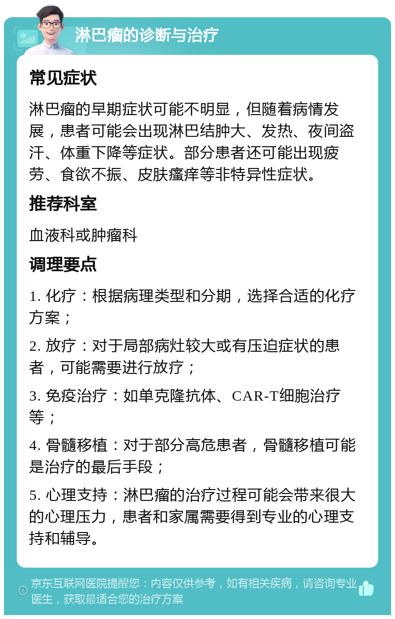 淋巴瘤的诊断与治疗 常见症状 淋巴瘤的早期症状可能不明显，但随着病情发展，患者可能会出现淋巴结肿大、发热、夜间盗汗、体重下降等症状。部分患者还可能出现疲劳、食欲不振、皮肤瘙痒等非特异性症状。 推荐科室 血液科或肿瘤科 调理要点 1. 化疗：根据病理类型和分期，选择合适的化疗方案； 2. 放疗：对于局部病灶较大或有压迫症状的患者，可能需要进行放疗； 3. 免疫治疗：如单克隆抗体、CAR-T细胞治疗等； 4. 骨髓移植：对于部分高危患者，骨髓移植可能是治疗的最后手段； 5. 心理支持：淋巴瘤的治疗过程可能会带来很大的心理压力，患者和家属需要得到专业的心理支持和辅导。