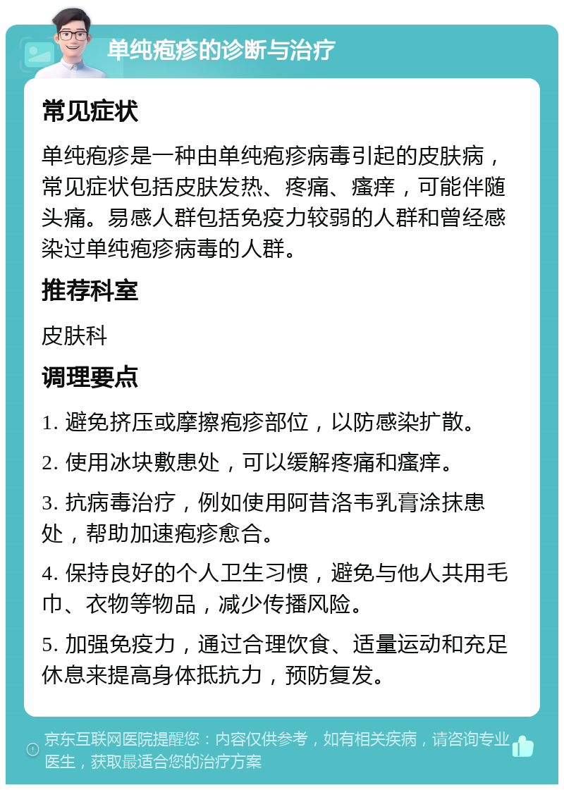 单纯疱疹的诊断与治疗 常见症状 单纯疱疹是一种由单纯疱疹病毒引起的皮肤病，常见症状包括皮肤发热、疼痛、瘙痒，可能伴随头痛。易感人群包括免疫力较弱的人群和曾经感染过单纯疱疹病毒的人群。 推荐科室 皮肤科 调理要点 1. 避免挤压或摩擦疱疹部位，以防感染扩散。 2. 使用冰块敷患处，可以缓解疼痛和瘙痒。 3. 抗病毒治疗，例如使用阿昔洛韦乳膏涂抹患处，帮助加速疱疹愈合。 4. 保持良好的个人卫生习惯，避免与他人共用毛巾、衣物等物品，减少传播风险。 5. 加强免疫力，通过合理饮食、适量运动和充足休息来提高身体抵抗力，预防复发。