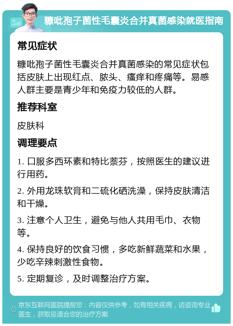 糠吡孢子菌性毛囊炎合并真菌感染就医指南 常见症状 糠吡孢子菌性毛囊炎合并真菌感染的常见症状包括皮肤上出现红点、脓头、瘙痒和疼痛等。易感人群主要是青少年和免疫力较低的人群。 推荐科室 皮肤科 调理要点 1. 口服多西环素和特比萘芬，按照医生的建议进行用药。 2. 外用龙珠软膏和二硫化硒洗澡，保持皮肤清洁和干燥。 3. 注意个人卫生，避免与他人共用毛巾、衣物等。 4. 保持良好的饮食习惯，多吃新鲜蔬菜和水果，少吃辛辣刺激性食物。 5. 定期复诊，及时调整治疗方案。