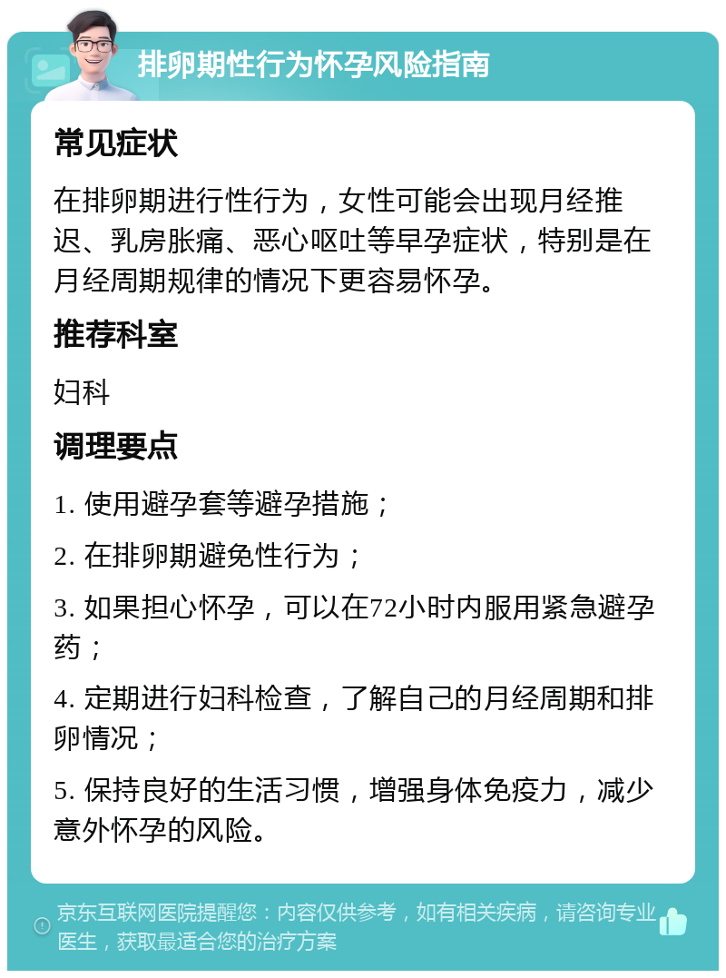 排卵期性行为怀孕风险指南 常见症状 在排卵期进行性行为，女性可能会出现月经推迟、乳房胀痛、恶心呕吐等早孕症状，特别是在月经周期规律的情况下更容易怀孕。 推荐科室 妇科 调理要点 1. 使用避孕套等避孕措施； 2. 在排卵期避免性行为； 3. 如果担心怀孕，可以在72小时内服用紧急避孕药； 4. 定期进行妇科检查，了解自己的月经周期和排卵情况； 5. 保持良好的生活习惯，增强身体免疫力，减少意外怀孕的风险。