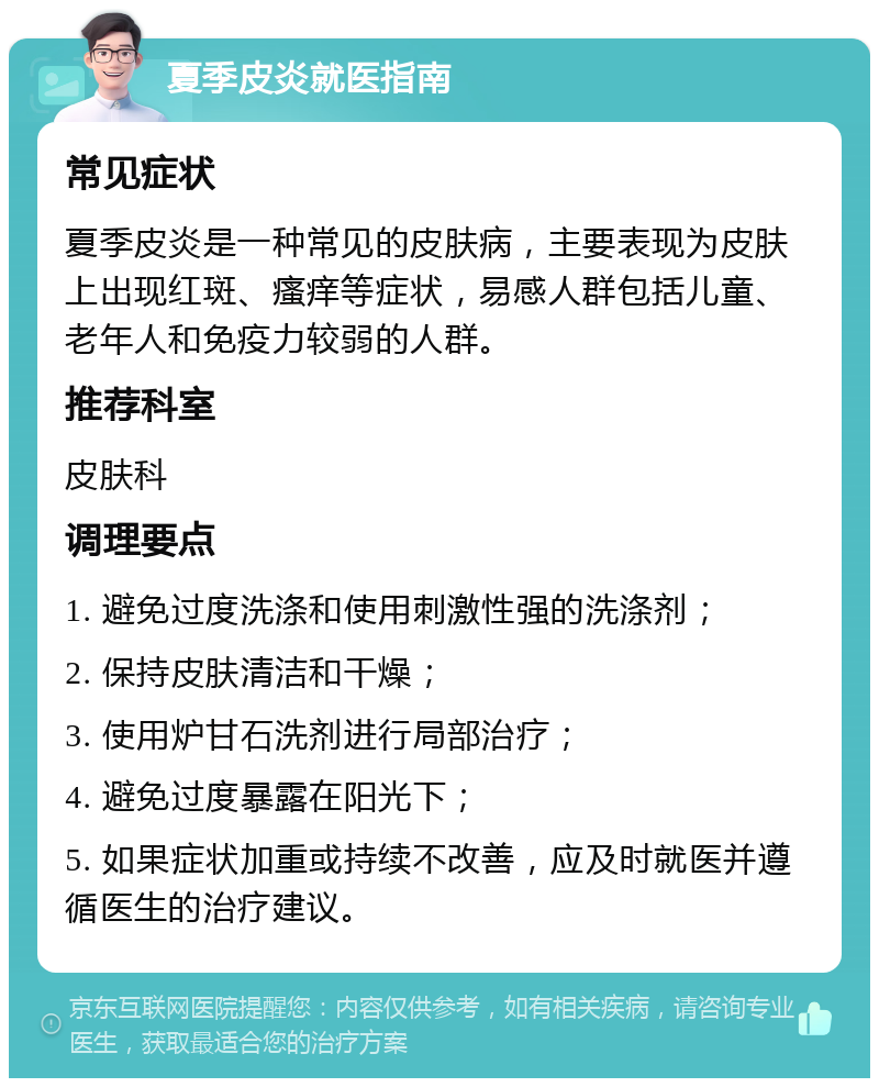 夏季皮炎就医指南 常见症状 夏季皮炎是一种常见的皮肤病，主要表现为皮肤上出现红斑、瘙痒等症状，易感人群包括儿童、老年人和免疫力较弱的人群。 推荐科室 皮肤科 调理要点 1. 避免过度洗涤和使用刺激性强的洗涤剂； 2. 保持皮肤清洁和干燥； 3. 使用炉甘石洗剂进行局部治疗； 4. 避免过度暴露在阳光下； 5. 如果症状加重或持续不改善，应及时就医并遵循医生的治疗建议。