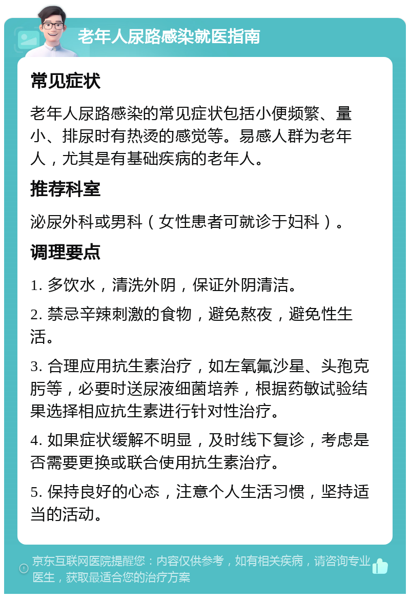 老年人尿路感染就医指南 常见症状 老年人尿路感染的常见症状包括小便频繁、量小、排尿时有热烫的感觉等。易感人群为老年人，尤其是有基础疾病的老年人。 推荐科室 泌尿外科或男科（女性患者可就诊于妇科）。 调理要点 1. 多饮水，清洗外阴，保证外阴清洁。 2. 禁忌辛辣刺激的食物，避免熬夜，避免性生活。 3. 合理应用抗生素治疗，如左氧氟沙星、头孢克肟等，必要时送尿液细菌培养，根据药敏试验结果选择相应抗生素进行针对性治疗。 4. 如果症状缓解不明显，及时线下复诊，考虑是否需要更换或联合使用抗生素治疗。 5. 保持良好的心态，注意个人生活习惯，坚持适当的活动。