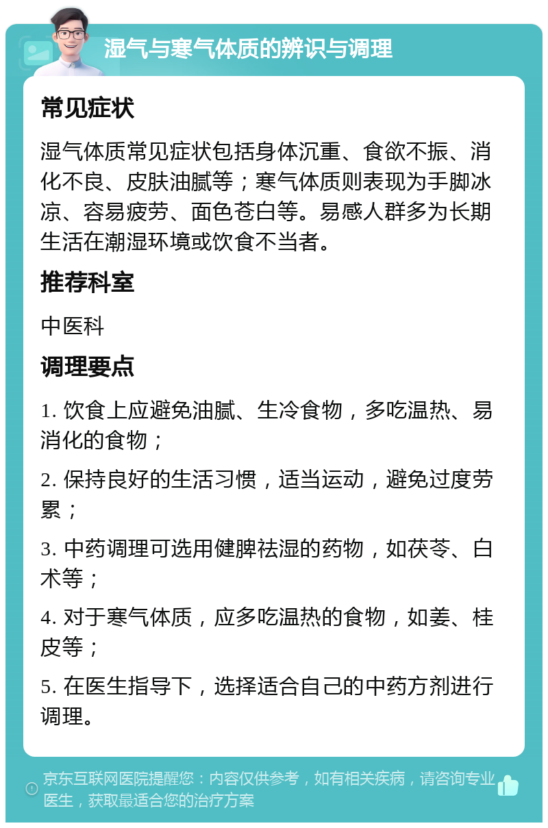 湿气与寒气体质的辨识与调理 常见症状 湿气体质常见症状包括身体沉重、食欲不振、消化不良、皮肤油腻等；寒气体质则表现为手脚冰凉、容易疲劳、面色苍白等。易感人群多为长期生活在潮湿环境或饮食不当者。 推荐科室 中医科 调理要点 1. 饮食上应避免油腻、生冷食物，多吃温热、易消化的食物； 2. 保持良好的生活习惯，适当运动，避免过度劳累； 3. 中药调理可选用健脾祛湿的药物，如茯苓、白术等； 4. 对于寒气体质，应多吃温热的食物，如姜、桂皮等； 5. 在医生指导下，选择适合自己的中药方剂进行调理。