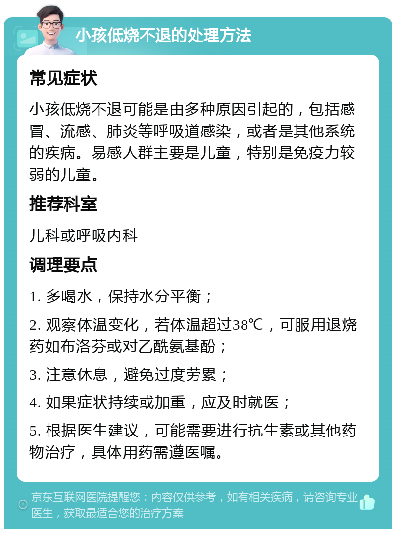 小孩低烧不退的处理方法 常见症状 小孩低烧不退可能是由多种原因引起的，包括感冒、流感、肺炎等呼吸道感染，或者是其他系统的疾病。易感人群主要是儿童，特别是免疫力较弱的儿童。 推荐科室 儿科或呼吸内科 调理要点 1. 多喝水，保持水分平衡； 2. 观察体温变化，若体温超过38℃，可服用退烧药如布洛芬或对乙酰氨基酚； 3. 注意休息，避免过度劳累； 4. 如果症状持续或加重，应及时就医； 5. 根据医生建议，可能需要进行抗生素或其他药物治疗，具体用药需遵医嘱。