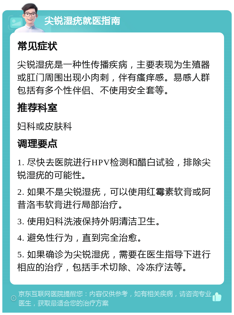 尖锐湿疣就医指南 常见症状 尖锐湿疣是一种性传播疾病，主要表现为生殖器或肛门周围出现小肉刺，伴有瘙痒感。易感人群包括有多个性伴侣、不使用安全套等。 推荐科室 妇科或皮肤科 调理要点 1. 尽快去医院进行HPV检测和醋白试验，排除尖锐湿疣的可能性。 2. 如果不是尖锐湿疣，可以使用红霉素软膏或阿昔洛韦软膏进行局部治疗。 3. 使用妇科洗液保持外阴清洁卫生。 4. 避免性行为，直到完全治愈。 5. 如果确诊为尖锐湿疣，需要在医生指导下进行相应的治疗，包括手术切除、冷冻疗法等。