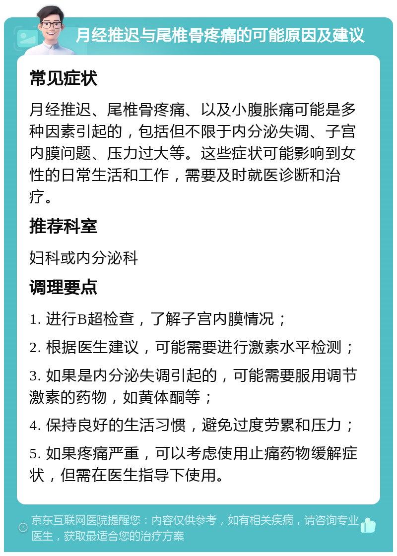 月经推迟与尾椎骨疼痛的可能原因及建议 常见症状 月经推迟、尾椎骨疼痛、以及小腹胀痛可能是多种因素引起的，包括但不限于内分泌失调、子宫内膜问题、压力过大等。这些症状可能影响到女性的日常生活和工作，需要及时就医诊断和治疗。 推荐科室 妇科或内分泌科 调理要点 1. 进行B超检查，了解子宫内膜情况； 2. 根据医生建议，可能需要进行激素水平检测； 3. 如果是内分泌失调引起的，可能需要服用调节激素的药物，如黄体酮等； 4. 保持良好的生活习惯，避免过度劳累和压力； 5. 如果疼痛严重，可以考虑使用止痛药物缓解症状，但需在医生指导下使用。