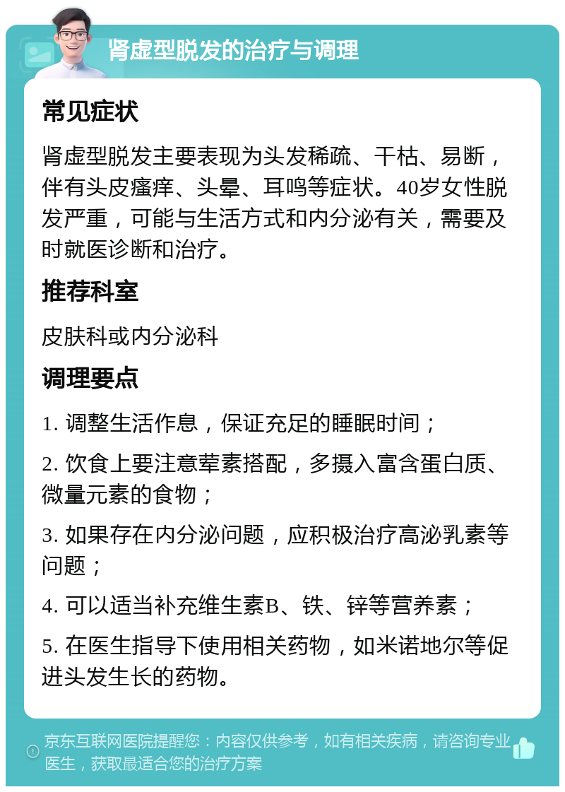 肾虚型脱发的治疗与调理 常见症状 肾虚型脱发主要表现为头发稀疏、干枯、易断，伴有头皮瘙痒、头晕、耳鸣等症状。40岁女性脱发严重，可能与生活方式和内分泌有关，需要及时就医诊断和治疗。 推荐科室 皮肤科或内分泌科 调理要点 1. 调整生活作息，保证充足的睡眠时间； 2. 饮食上要注意荤素搭配，多摄入富含蛋白质、微量元素的食物； 3. 如果存在内分泌问题，应积极治疗高泌乳素等问题； 4. 可以适当补充维生素B、铁、锌等营养素； 5. 在医生指导下使用相关药物，如米诺地尔等促进头发生长的药物。