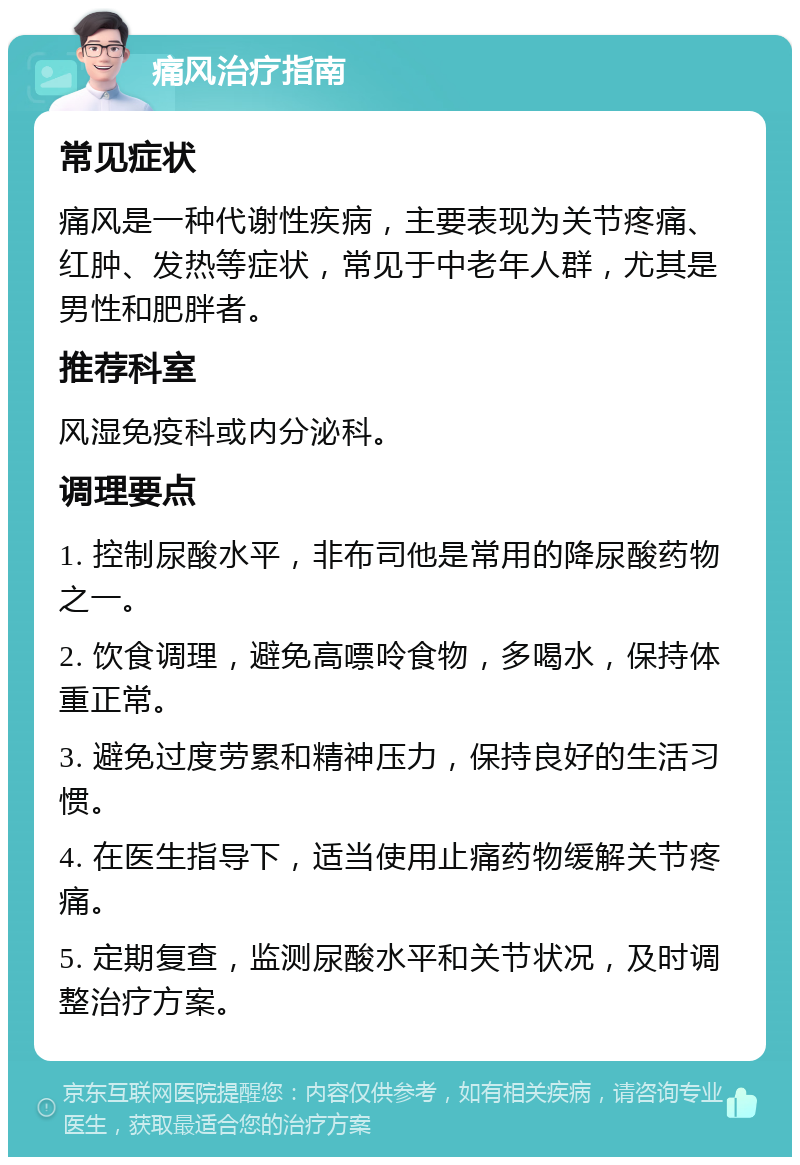 痛风治疗指南 常见症状 痛风是一种代谢性疾病，主要表现为关节疼痛、红肿、发热等症状，常见于中老年人群，尤其是男性和肥胖者。 推荐科室 风湿免疫科或内分泌科。 调理要点 1. 控制尿酸水平，非布司他是常用的降尿酸药物之一。 2. 饮食调理，避免高嘌呤食物，多喝水，保持体重正常。 3. 避免过度劳累和精神压力，保持良好的生活习惯。 4. 在医生指导下，适当使用止痛药物缓解关节疼痛。 5. 定期复查，监测尿酸水平和关节状况，及时调整治疗方案。