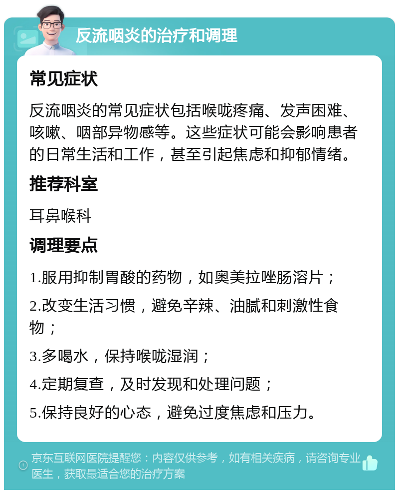 反流咽炎的治疗和调理 常见症状 反流咽炎的常见症状包括喉咙疼痛、发声困难、咳嗽、咽部异物感等。这些症状可能会影响患者的日常生活和工作，甚至引起焦虑和抑郁情绪。 推荐科室 耳鼻喉科 调理要点 1.服用抑制胃酸的药物，如奥美拉唑肠溶片； 2.改变生活习惯，避免辛辣、油腻和刺激性食物； 3.多喝水，保持喉咙湿润； 4.定期复查，及时发现和处理问题； 5.保持良好的心态，避免过度焦虑和压力。