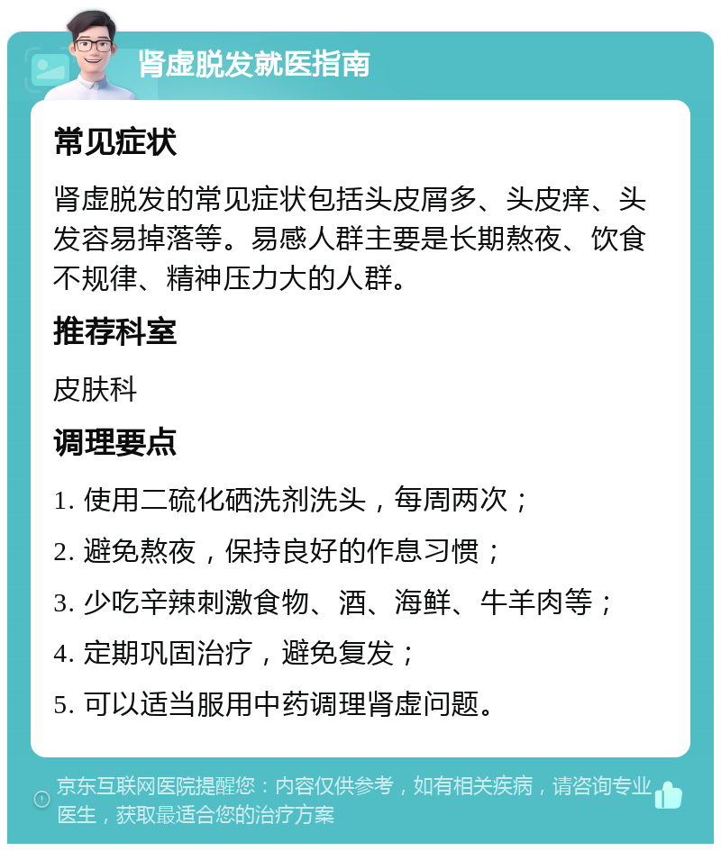 肾虚脱发就医指南 常见症状 肾虚脱发的常见症状包括头皮屑多、头皮痒、头发容易掉落等。易感人群主要是长期熬夜、饮食不规律、精神压力大的人群。 推荐科室 皮肤科 调理要点 1. 使用二硫化硒洗剂洗头，每周两次； 2. 避免熬夜，保持良好的作息习惯； 3. 少吃辛辣刺激食物、酒、海鲜、牛羊肉等； 4. 定期巩固治疗，避免复发； 5. 可以适当服用中药调理肾虚问题。