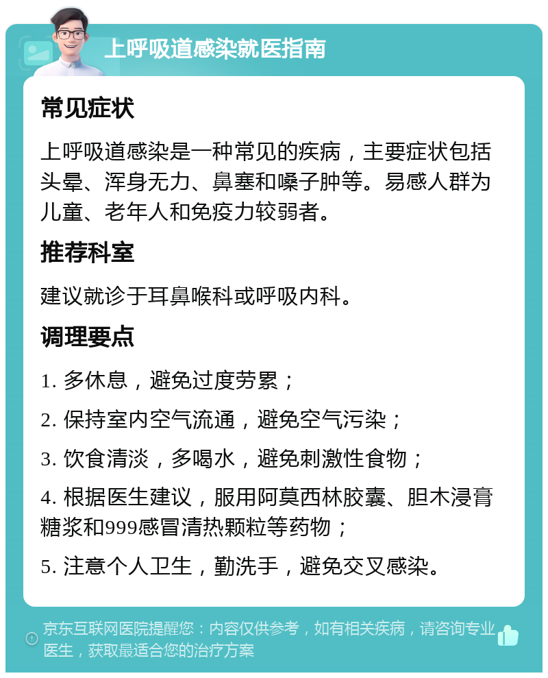 上呼吸道感染就医指南 常见症状 上呼吸道感染是一种常见的疾病，主要症状包括头晕、浑身无力、鼻塞和嗓子肿等。易感人群为儿童、老年人和免疫力较弱者。 推荐科室 建议就诊于耳鼻喉科或呼吸内科。 调理要点 1. 多休息，避免过度劳累； 2. 保持室内空气流通，避免空气污染； 3. 饮食清淡，多喝水，避免刺激性食物； 4. 根据医生建议，服用阿莫西林胶囊、胆木浸膏糖浆和999感冒清热颗粒等药物； 5. 注意个人卫生，勤洗手，避免交叉感染。