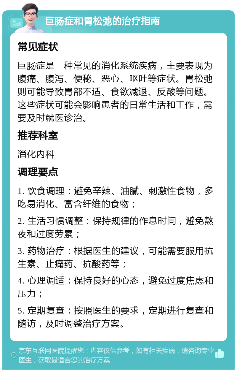 巨肠症和胃松弛的治疗指南 常见症状 巨肠症是一种常见的消化系统疾病，主要表现为腹痛、腹泻、便秘、恶心、呕吐等症状。胃松弛则可能导致胃部不适、食欲减退、反酸等问题。这些症状可能会影响患者的日常生活和工作，需要及时就医诊治。 推荐科室 消化内科 调理要点 1. 饮食调理：避免辛辣、油腻、刺激性食物，多吃易消化、富含纤维的食物； 2. 生活习惯调整：保持规律的作息时间，避免熬夜和过度劳累； 3. 药物治疗：根据医生的建议，可能需要服用抗生素、止痛药、抗酸药等； 4. 心理调适：保持良好的心态，避免过度焦虑和压力； 5. 定期复查：按照医生的要求，定期进行复查和随访，及时调整治疗方案。